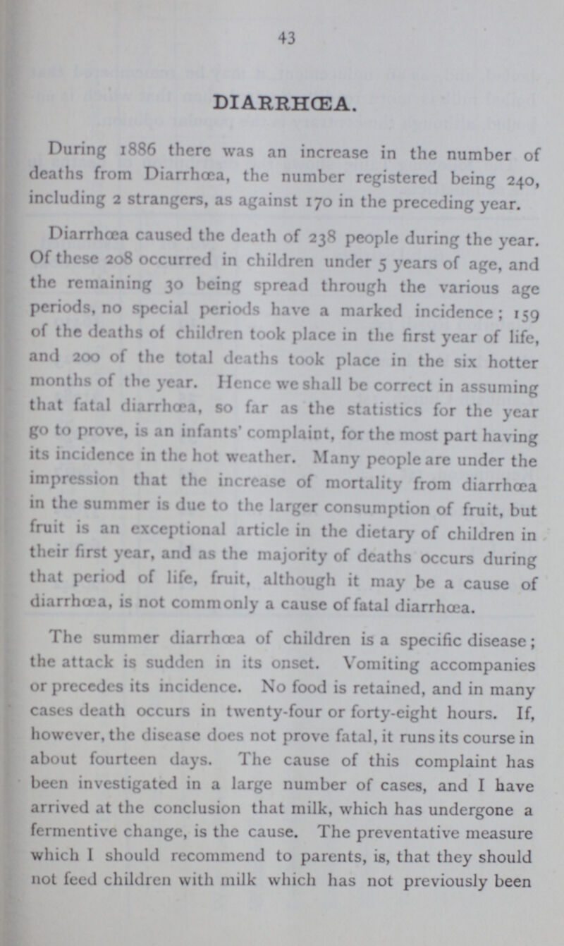 43 DIARRHŒA. During 1886 there was an increase in the number of deaths from Diarrhoea, the number registered being 240, including 2 strangers, as against 170 in the preceding year. Diarrhoea caused the death of 238 people during the year. Of these 208 occurred in children under 5 years of age, and the remaining 30 being spread through the various age periods,no special periods have a marked incidence; 159 of the deaths of children took place in the first year of life, and 200 of the total deaths took place in the six hotter months of the year. Hence we shall be correct in assuming that fatal diarrhoea, so far as the statistics for the year go to prove, is an infants' complaint, for the most part having its incidence in the hot weather. Many people are under the impression that the increase of mortality from diarrhoea in the summer is due to the larger consumption of fruit, but fruit is an exceptional article in the dietary of children in their first year, and as the majority of deaths occurs during that period of life, fruit, although it may be a cause of diarrhoea, is not commonly a cause of fatal diarrhoea. The summer diarrhoea of children is a specific disease; the attack is sudden in its onset. Vomiting accompanies or precedes its incidence. No food is retained, and in many cases death occurs in twenty-four or forty-eight hours. If, however, the disease does not prove fatal, it runs its course in about fourteen days. The cause of this complaint has been investigated in a large number of cases, and I have arrived at the conclusion that milk, which has undergone a fermentive change, is the cause. The preventative measure which I should recommend to parents, is, that they should not feed children with milk which has not previously been