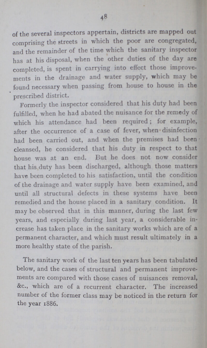 48 of the several inspectors appertain, districts are mapped out comprising the streets in which the poor are congregated, and the remainder of the time which the sanitary inspector has at his disposal, when the other duties of the day are completed, is spent in carrying into effcct those improve ments in the drainage and water supply, which may he found necessary when passing from house to house in the prescribed district. Formerly the inspector considered that his duty had been fulfilled, when he had abated the nuisance for the remedy of which his attendance had been required; for example, after the occurrence of a case of fever, when disinfection had been carried out, and when the premises had been cleansed, he considered that his duty in respect to that house was at an end. But he does not now consider that his duty has been discharged, although those matters have been completed to his satisfaction, until the condition of the drainage and water supply have been examined, and until all structural defects in these systems have been remedied and the house placed in a sanitary condition. It may be observed that in this manner, during the last few years, and especially during last year, a considerable in crease has taken place in the sanitary works which are of a permanent character, and which must result ultimately in a more healthy state of the parish. The sanitary work of the last ten years has been tabulated below, and the cases of structural and permanent improve ments are compared with those cases of nuisances removal, &c., which are of a recurrent character. The increased number of the former class may be noticed in the return for the year 1886.