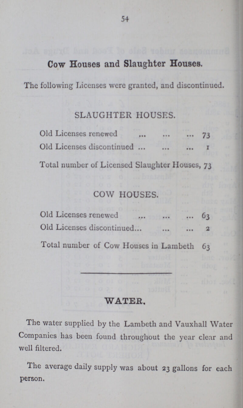 54 Cow Houses and Slaughter Houses. The following Licenses were granted, and discontinued. SLAUGHTER HOUSES. Old Licenses renewed 73 Old Licenses discontinued 1 Total number of Licensed Slaughter Houses, 73 COW HOUSES. Old Licenses renewed 63 Old Licenses discontinued 2 Total number of Cow Houses in Lambeth 63 WATER, The water supplied by the Lambeth and Vauxhall Water Companies has been found throughout the year clear and well filtered. The average daily supply was about 23 gallons for each person.