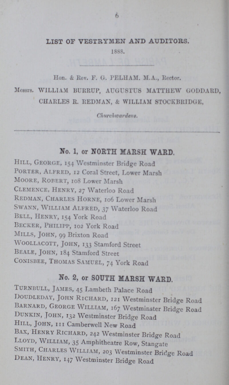 6 list of vestrymen and auditors. 1888. Hon. &. Rev. F. G. PELHAM. M.A., Iicctor. Messrs. WILLIAM BURRUP, AUGUSTUS MATTHEW GODDARD CHARLES R. REDMAN, & WILLIAM STOCKBRIDGK, Churchwardens. No. 1, or NORTH MARSH WARD. Hill, George, 154 Westminster Bridge Road Porter, Alfred, 12 Coral Street, Lower Marsh Moore, Robert, 108 Lower Marsh Clemence, Henry, 27 Waterloo Road Redman, Charles Horne, 106 Lower Marsh Swann, William Alfred, 37 Waterloo Road Bell, Henry, 154 York Road Becker, Philipp, 102 York Road Mills, John, 99 Brixton Road Woollacott, John, 133 Stamford Street Beale, John, 184 Stamford Street Conisbee, Thomas Samuel, 74 York Road No. 2, or SOUTH MARSH WARD. Turnbull, James, 45 Lambeth Palace Road Doudleday, John Richard, 121 Westminster Bridge Road Barnard, George William, 167 Westminster Bridge Road Uunkin, John, 132 Westminster Bridge Road Hill, John, hi Camberwell New Road Bax, Henry Richard, 242 Westminster Bridge Road Lloyd, William, 35 Amphitheatre Row, Stangate Smith, Charles William, 203 Westminster Bridge Road Dean, Henry, 147 Westminster Bridge Road