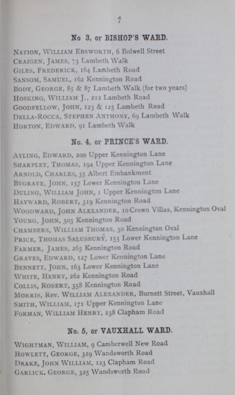 7 No 3, or BISHOP S WARD. Nation, William Ebsworth, 6 Bolwell Street Craigen, James, 73 Lambeth Walk Giles, Frederick, 164 Lambeth Road Sansom, Samuel, 162 Kennington Road Body, George, 85 & 87 Lambeth Walk (for two years) Hosking, William J., 212 Lambeth Road Goodfellow, John, 123 & 125 Lambeth Road Della-Rocca, Stephen Anthony, 69 Lambeth Walk Horton, Edward, 91 Lambeth Walk No. 4, or PRINCE S WARD. Ayling, Edward, 200 Upper Kennington Lane Sharpley, Thomas, 194 Upper Kennington Lane Arnold, Charles, 35 Albert Embankment Bygrave, John, 157 Lower Kennington Lane Duling, William John, 1 Upper Kennington Lane Hayward, Robert, 319 Kennington Road Woodward, John Alexander, 10 Crown Villas, Kennington Oval young, John, 303 Kennington Road Chambers, William Thomas, 30 Kennington Oval Price, Thomas Salusbury, 155 Lower Kennington Lane Farmer, James, 265 Kennington Road Graves, Edward, 127 Lower Kennington Lane Bennett, John, 163 Lower Kennington Lane White, Henry, 262 Kennington Road Collis, ROBERT, 358 Kennington Road Morris, Rev. William Alexander, Burnett Street, Vauxhall Smith, William, 171 Upper Kennington Lane Forman, William Henry, 238 Clapham Road No. 5, or VAUXHALL WARD. Wightman, William, 9 Camberwell New Road Howlett, George, 329 Wandsworth Road Drake, John William, 123 Clapham Road Garlick. George, 325 Wandsworth Road