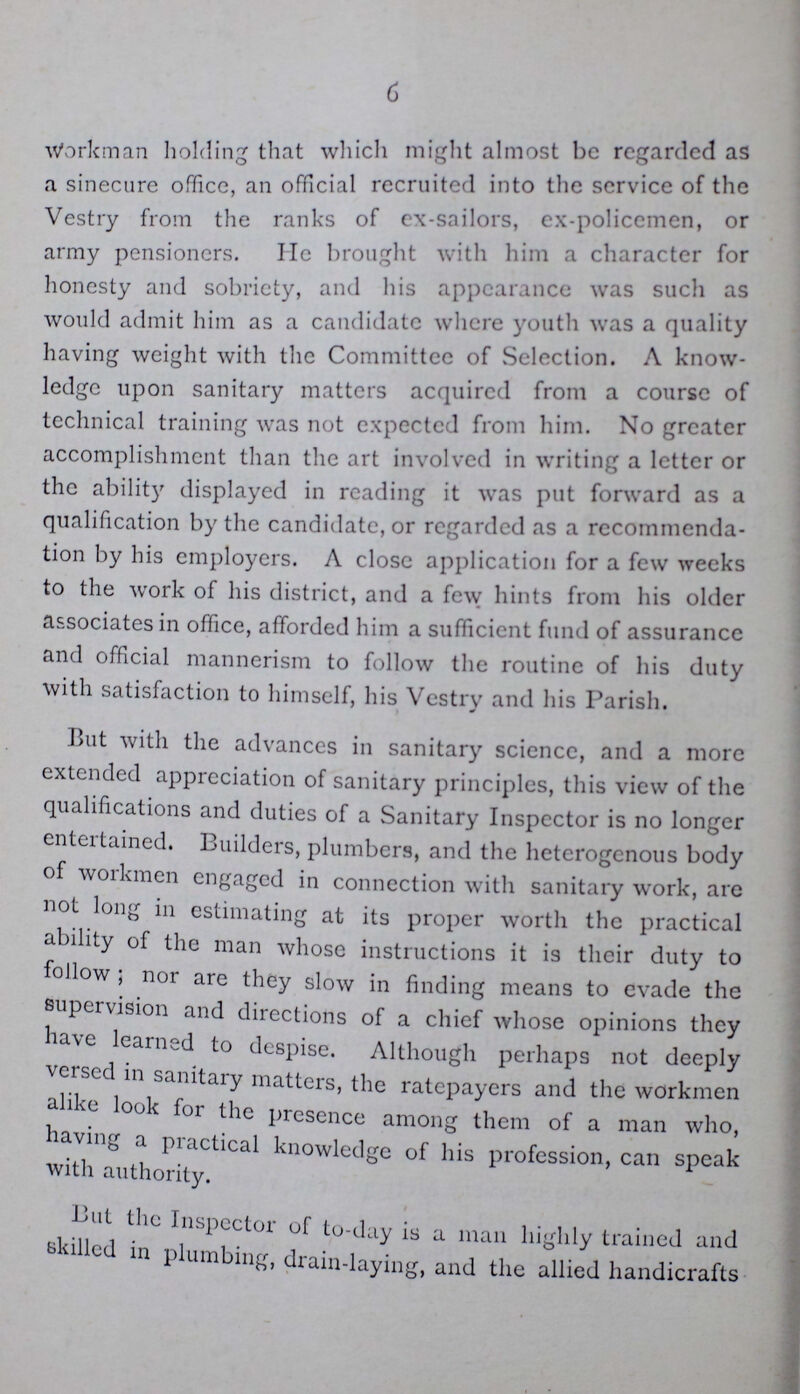 6 Workman holding that which might almost be regarded as a sinecure office, an official recruited into the service of the Vestry from the ranks of ex-sailors, ex-policemen, or army pensioners. He brought with him a character for honesty and sobriety, and his appearance was such as would admit him as a candidate where youth was a quality having weight with the Committee of Selection. A know ledge upon sanitary matters acquired from a course of technical training was not expected from him. No greater accomplishment than the art involved in writing a letter or the ability displayed in reading it was put forward as a qualification by the candidate, or regarded as a recommenda tion by his employers. A close application for a few weeks to the work of his district, and a few hints from his older associates in office, afforded him a sufficient fund of assurance and official mannerism to follow the routine of his duty with satisfaction to himself, his Vestry and his Parish. But with the advances in sanitary science, and a more extended appreciation of sanitary principles, this view of the qualifications and duties of a Sanitary Inspector is no longer entertained. Builders, plumbers, and the heterogenous body of workmen engaged in connection with sanitary work, are not long in estimating at its proper worth the practical ability of the man whose instructions it is their duty to follow ; nor are they slow in finding means to evade the supervision and directions of a chief whose opinions they have learned to despise. Although perhaps not deeply versed in sanitary matters, the ratepayers and the workmen alike look for the presence among them of a man who, having a practical knowledge of his profession, can speak with authority. But the Inspector of to-day is a man highly trained and skilled in plumbing, drain-laying, and the allied handicrafts
