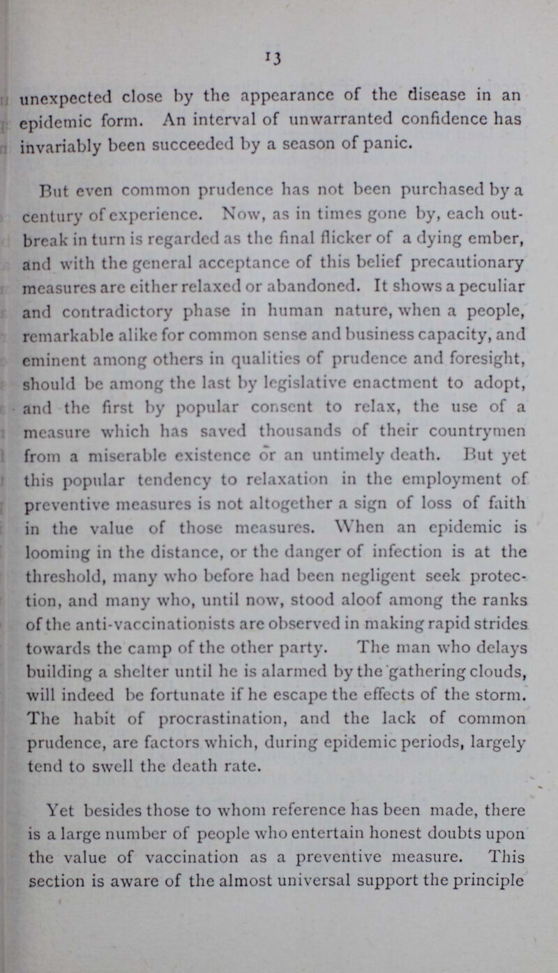 13 unexpected close by the appearance of the disease in an epidemic form. An interval of unwarranted confidence has invariably been succeeded by a season of panic. But even common prudence has not been purchased by a century of experience. Now, as in times gone by, each out break in turn is regarded as the final flicker of a dying ember, and with the general acceptance of this belief precautionary measures arc either relaxed or abandoned. It shows a peculiar and contradictory phase in human nature, when a people, remarkable alike for common sense and business capacity, and eminent among others in qualities of prudence and foresight, should be among the last by legislative enactment to adopt, and the first by popular consent to relax, the use of a measure which has saved thousands of their countrymen from a miserable existence or an untimely death. But yet this popular tendency to relaxation in the employment of preventive measures is not altogether a sign of loss of faith in the value of those measures. When an epidemic is looming in the distance, or the danger of infection is at the threshold, many who before had been negligent seek protec tion, and many who, until now, stood aloof among the ranks of the anti-vaccinationists are observed in making rapid strides towards the camp of the other party. The man who delays building a shelter until he is alarmed by the gathering clouds, will indeed be fortunate if he escape the effects of the storm. The habit of procrastination, and the lack of common prudence, are factors which, during epidemic periods, largely tend to swell the death rate. Yet besides those to whom reference has been made, there is a large number of people who entertain honest doubts upon the value of vaccination as a preventive measure. This section is aware of the almost universal support the principle