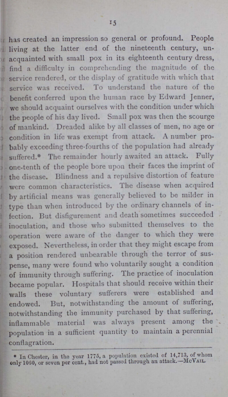 15 has created an impression so general or profound. People living at the latter end of the nineteenth century, un acquainted with small pox in its eighteenth century dress, find a difficulty in comprehending the magnitude of the service rendered, or the display of gratitude with which that service was received. To understand the nature of the benefit conferred upon the human race by Edward Jenner, I we should acquaint ourselves with the condition under which I the people of his day lived. Small pox was then the scourge of mankind. Dreaded alike by all classes of men, no age or condition in life was exempt from attack. A number pro bably exceeding three-fourths of the population had already suffered.* The remainder hourly awaited an attack. Fully one-tenth of the people bore upon their faces the imprint of the disease. Blindness and a repulsive distortion of feature were common characteristics. The disease when acquired by artificial means was generally believed to be milder in type than when introduced by the ordinary channels of in fection. But disfigurement and death sometimes succeeded inoculation, and those who submitted themselves to the operation were aware of the danger to which they were exposed. Nevertheless, in order that they might escape from a position rendered unbearable through the terror of sus pense, many were found who voluntarily sought a condition of immunity through suffering. The practice of inoculation became popular. Hospitals that should receive within their walls these voluntary sufferers were established and endowed. But, notwithstanding the amount of suffering, notwithstanding the immunity purchased by that suffering, inflammable material was always present among the population in a sufficient quantity to maintain a perennial conilagration. * In Chester, in the year 1775, a population existed of 14,713, of whom only 1060, or seven per cent., had not passod through an attack.—McVail-