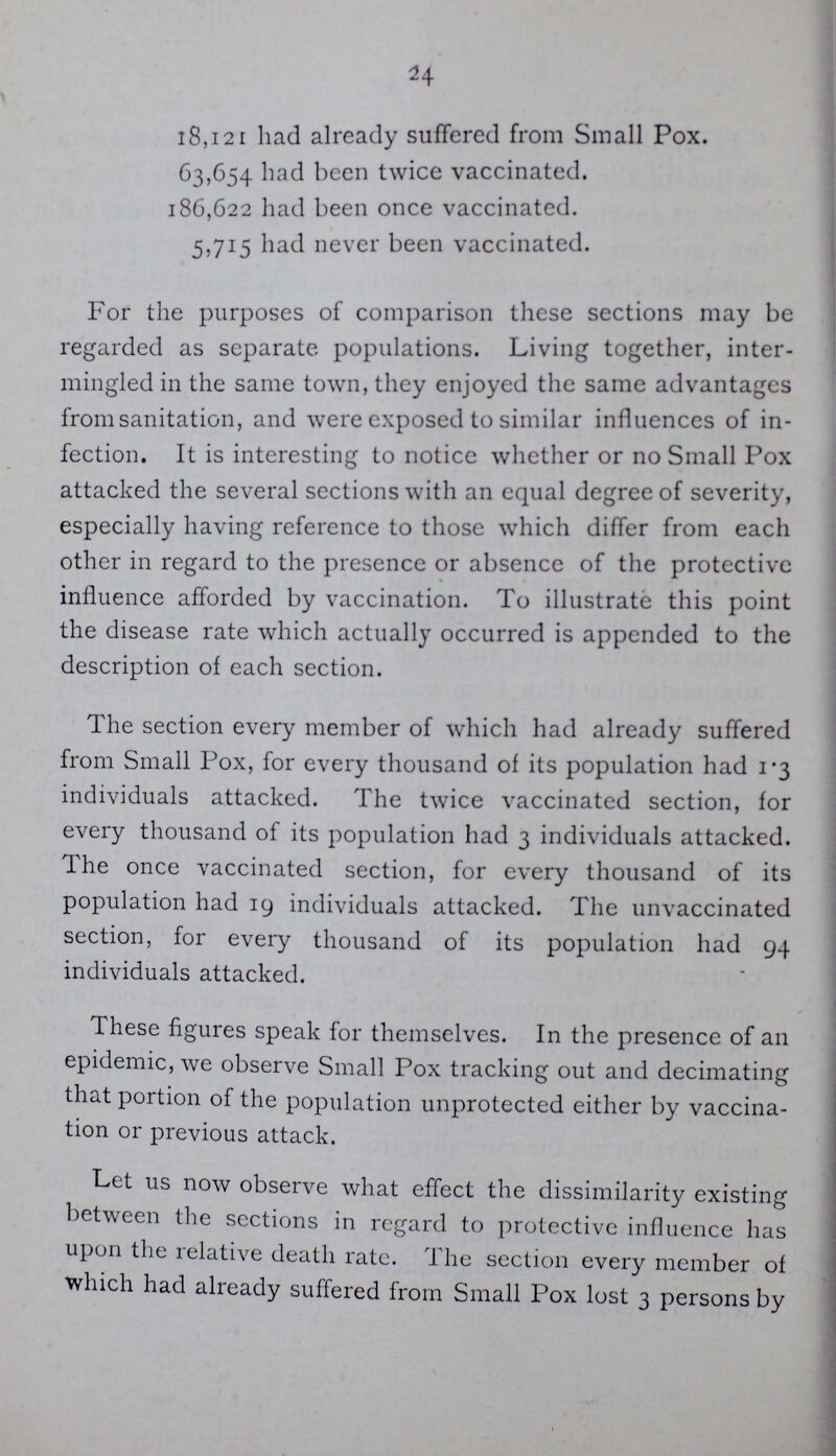 24 18,121 had already suffered from Small Pox. 63,654 bad been twice vaccinated. 186,622 had been once vaccinated. 5,715 had never been vaccinated. For the purposes of comparison these sections may be regarded as separate populations. Living together, inter mingled in the same town, they enjoyed the same advantages from sanitation, and were exposed to similar influences of in fection. It is interesting to notice whether or no Small Pox attacked the several sections with an equal degree of severity, especially having reference to those which differ from each other in regard to the presence or absence of the protective influence afforded by vaccination. To illustrate this point the disease rate which actually occurred is appended to the description of each section. The section every member of which had already suffered from Small Pox, for every thousand of its population had 1.3 individuals attacked. The twice vaccinated section, for every thousand of its population had 3 individuals attacked. The once vaccinated section, for every thousand of its population had 19 individuals attacked. The unvaccinated section, for every thousand of its population had 94 individuals attacked. These figures speak for themselves. In the presence of an epidemic, we observe Small Pox tracking out and decimating that portion of the population unprotected either by vaccina tion or previous attack. Let us now observe what effect the dissimilarity existing between the sections in regard to protective influence has upon the relative death rate. The section every member of which had already suffered from Small Pox lost 3 persons by