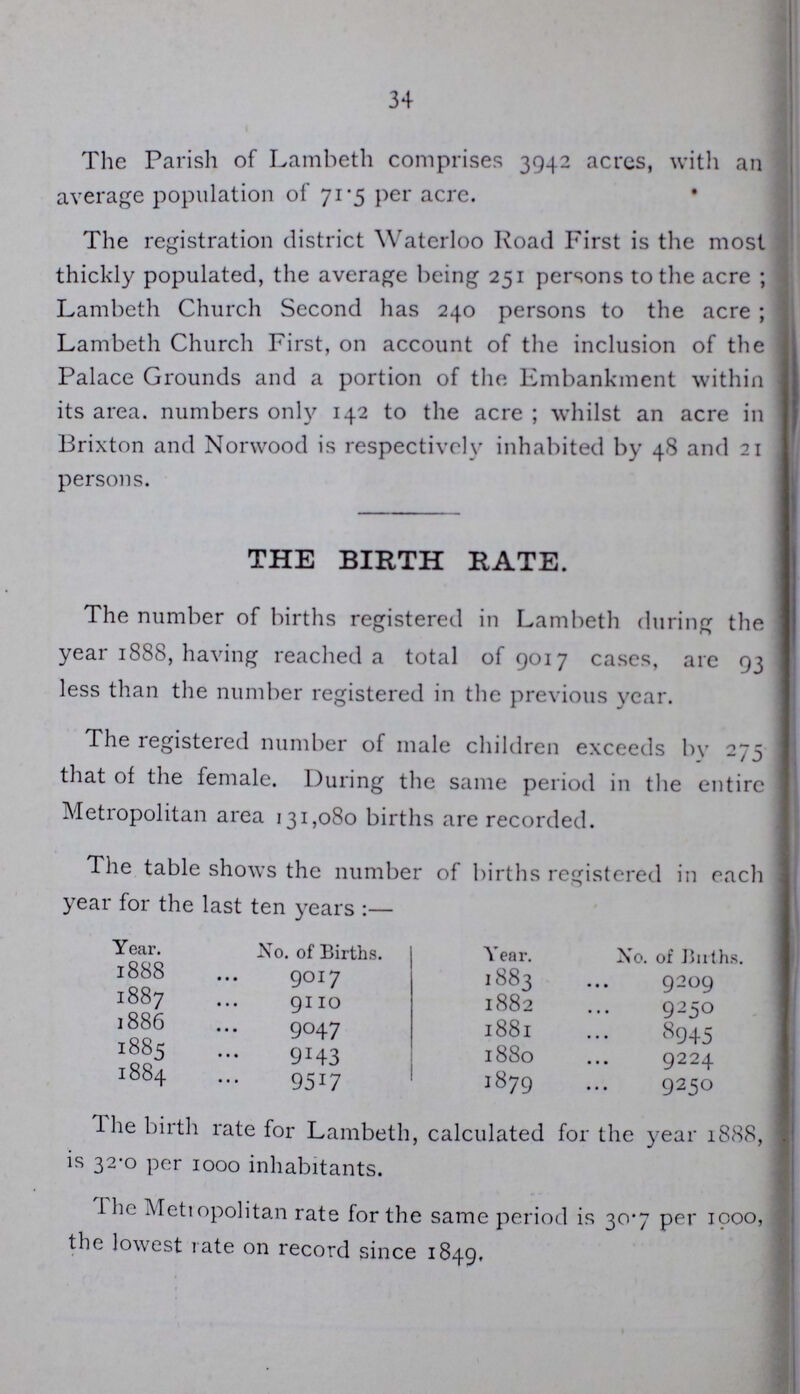 34 The Parish of Lambeth comprises 3942 acres, with an average population of 71.5 per acre. The registration district Waterloo Road First is the most thickly populated, the average being 251 persons to the acre; Lambeth Church Second has 240 persons to the acre; Lambeth Church First, on account of the inclusion of the Palace Grounds and a portion of the Embankment within its area, numbers only 142 to the acre; whilst an acre in Brixton and Norwood is respectively inhabited by 48 and 21 persons. THE BIRTH RATE. The number of births registered in Lambeth during the year 1888, having reached a total of 9017 cases, are 93 less than the number registered in the previous year. The registered number of male children exceeds by 275 that of the female. During the same period in the entire Metropolitan area 131,080 births are recorded. The table shows the number of births registered in each year for the last ten years:— Year. No. of Births. Year. No. of Baths. 1888 9017 1883 9209 1887 9110 1882 9250 1886 9047 1881 8945 1885 9143 1880 9224 1884 9517 1879 9250 The birth rate for Lambeth, calculated for the year 1888, is 32.0 per 1000 inhabitants. The Metropolitan rate for the same period is 30.7 per 1000, the lowest rate on record since 1849.