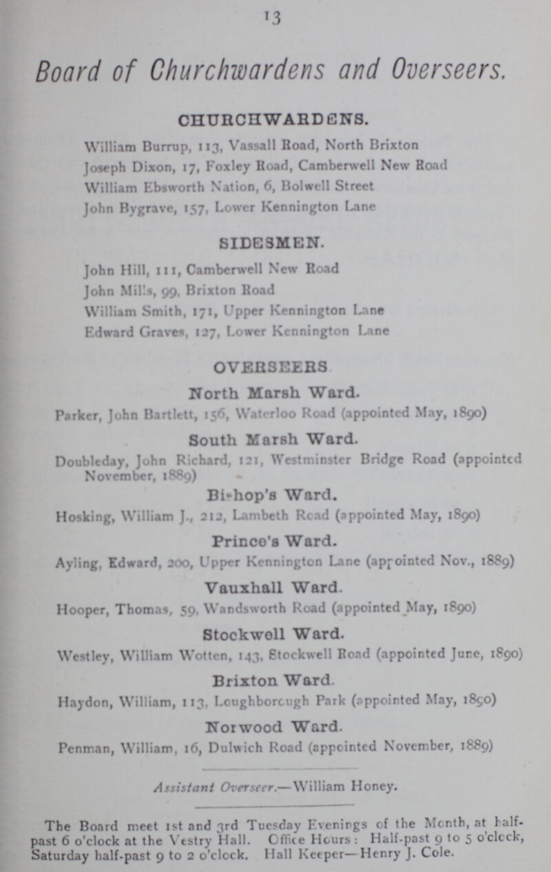 13 Board of Churchwardens and Overseers. CHURCHWARDENS. William Burrup, 113, Vassall Road, North Brixton Joseph Dixon, 17, Foxley Koad, Camberwell New Road William Ebsworth Nation, 6, Bolwcll Street John Bygrave, 157, Lower Kennington Lane SIDESMEN. John Hill, 111, Camberwell New Road John Mills, 99, Brixton Road William Smith, 171, Upper Kennington Lane Edward Graves, 127, Lower Kennington Lane OVERSEERS North Marsh Ward. Parker, John Bartlett, 156, Waterloo Road (appointed May, 1890) South Marsh Ward. Doubleday, John Richard, 121, Westminster Bridge Road (appointed November, 1889) Bishop's Ward. Hosking, William J., 212, Lambeth Read (appointed May, 1890) Prince's Ward. Ayling, Edward, 200, Upper Kennington Lane (appointed Nov., 1889) Vauxhall Ward. Hooper, Thomas, 59, Wandsworth Road (appointed May, 1890) Stockwell Ward. West ley, William Wotten, 143, Stockwell Road (appointed Jure, 1890) Brixton Ward. Haydon, William, 113, Loughborough Park (appointed May, 1890) Norwood Ward. Penman, William, 16, Dulwich Road (appointed November, 1889) Assistant Overseer.— William Honey. The Board meet 1st and 3rd Tuesday Evenings of the Month, at half past 6 o'clock at the Vestry Hall. Office Hours: Half-past 9 to 5 o'clcck, Saturday half-past 9 to 2 o'clock. Hall Keeper—Henry J. Cole.