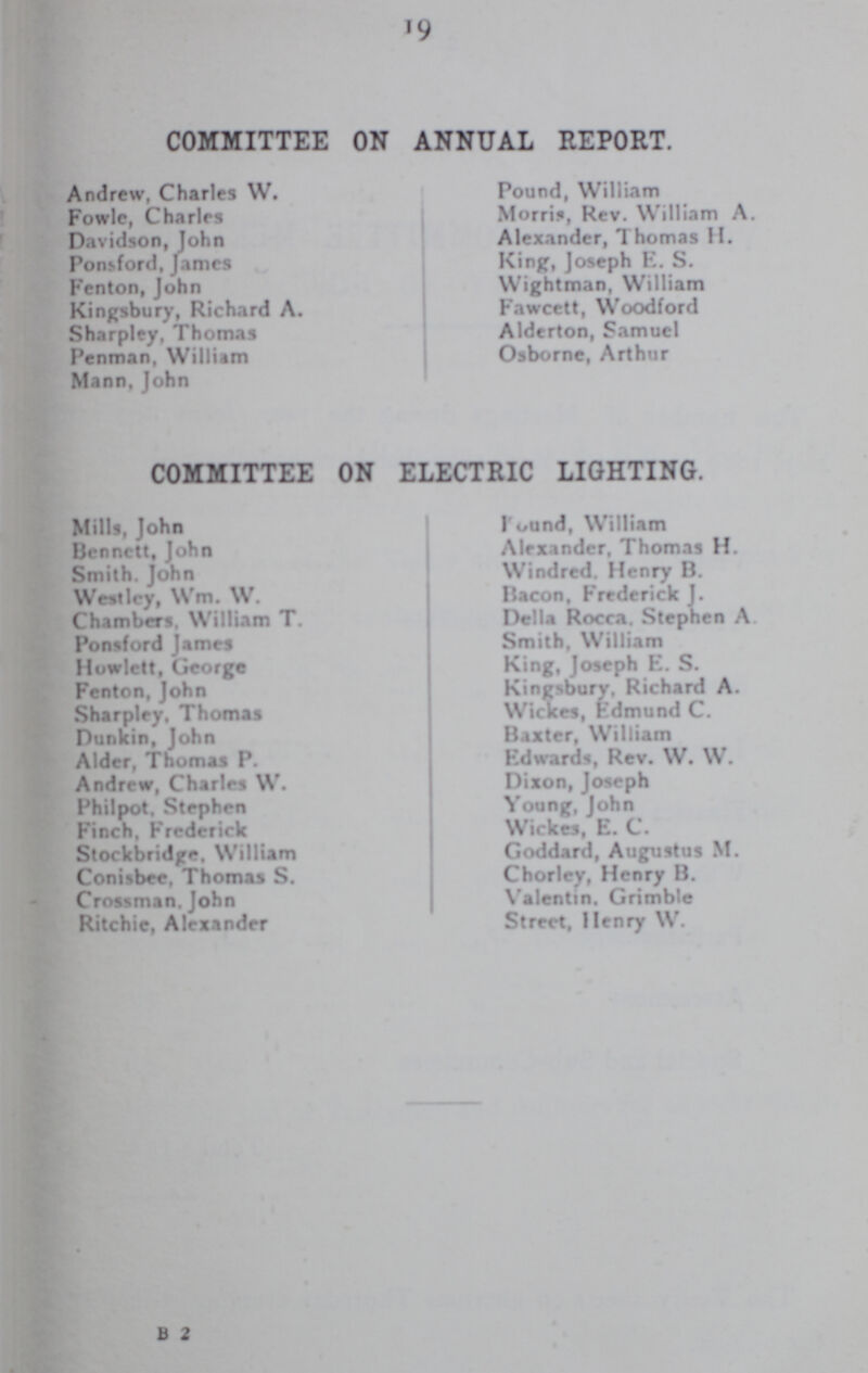 19 COMMITTEE ON ANNUAL REPORT. Andrew, Charles W. Pound, William Fowle, Charles Morris, Rev. William A. Davidson, John Alexander, Thomas H. Ponsford, James King, Joseph E. S. Fenton, John Wightman, William Kingsbury, Richard A. Fawcett, Woodford Sharpley, Thomas Alderton, Samuel Penman, William Osborne, Arthur Mann, John COMMITTEE ON ELECTRIC LIGHTING. Mills, John Found, William Bennett, John Alexander, Thomas H. Smith, John Windred. Henry B. Westley, Wm. W. Bacon, Frederick J. Chambers. William T. Delia Rocca. Stephen A. Ponsford James Smith, William Howlett, George King, Joseph E. S. Fenton, John Kingsbury. Richard A. Sharpley. Thomas Wickes, Edmund C. Dunkin, John Baxter, William Alder, Thomas P. Edwards, Rev. W. W. Andrew, Charles W. Dixon, Joseph Philpot. Stephen Young, John Finch. Frederick Wickes, E. C. Stockbridge, William Goddard, Augustus M. Conisbee. Thomas S. Chorley, Henry B. Crossman. John Valentin. Grimble Ritchie, Alexander Street, Henry W. B 2