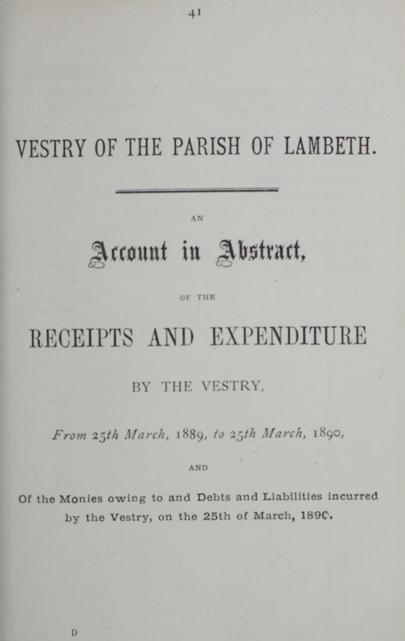 41 VESTRY OF THE PARISH OF LAMBETH. AN Account in Abstract, OF THE RECEIPTS AND EXPENDITURE BY THE VESTRY, From 25th March, 1889, to 25th March, 1890, AND Of the Monies owing to and Debts and Liabilities incurred by the Vestry, on the 25th of March, 189C. D