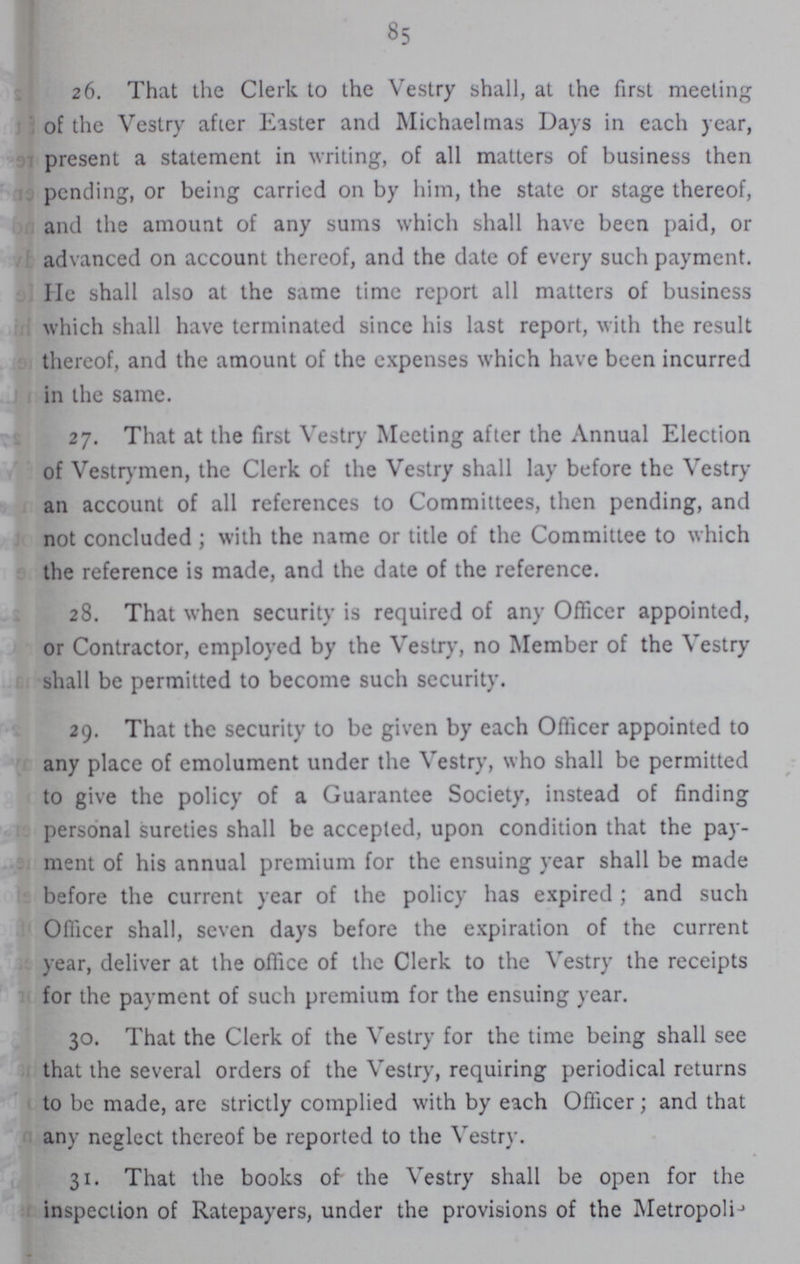 85 26. That the Clerk to the Vestry shall, at the first meeting of the Vestry after Easter and Michaelmas Days in each year, present a statement in writing, of all matters of business then pending, or being carried on by him, the state or stage thereof, and the amount of any sums which shall have been paid, or advanced on account thereof, and the date of every such payment. He shall also at the same time report all matters of business which shall have terminated since his last report, with the result thereof, and the amount of the expenses which have been incurred in the same. 27. That at the first Vestry Meeting after the Annual Election of Vestrymen, the Clerk of the Vestry shall lay before the Vestry an account of all references to Committees, then pending, and not concluded; with the name or title of the Committee to which the reference is made, and the date of the reference. 28. That when security is required of any Officer appointed, or Contractor, employed by the Vestry, no Member of the Vestry shall be permitted to become such security. 29. That the security to be given by each Officer appointed to any place of emolument under the Vestry, who shall be permitted to give the policy of a Guarantee Society, instead of finding personal sureties shall be accepted, upon condition that the pay ment of his annual premium for the ensuing year shall be made before the current year of the policy has expired ; and such Officer shall, seven days before the expiration of the current year, deliver at the office of the Clerk to the Vestry the receipts for the payment of such premium for the ensuing year. 30. That the Clerk of the Vestry for the time being shall see that the several orders of the Vestry, requiring periodical returns to be made, are strictly complied with by each Officer; and that any neglect thereof be reported to the Vestry. 31. That the books of the Vestry shall be open for the inspection of Ratepayers, under the provisions of the Metropolis