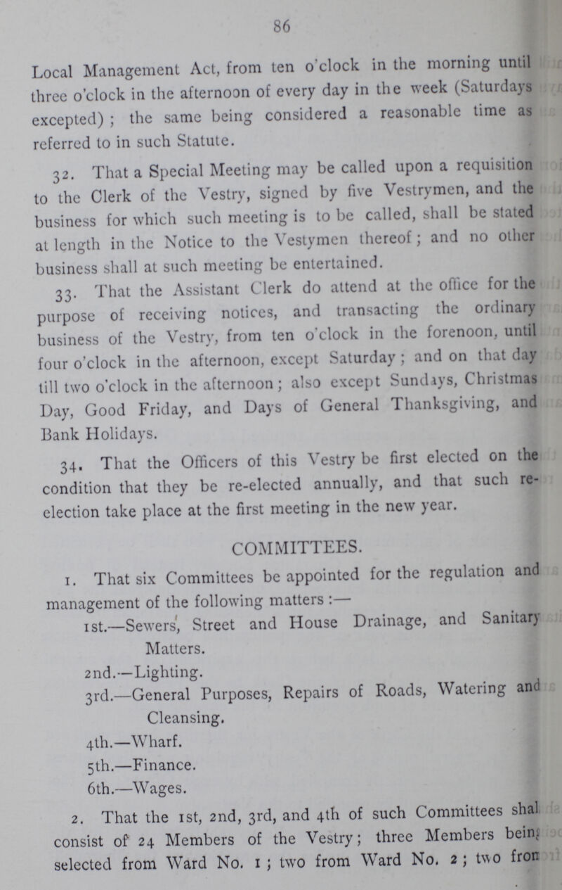 86 Local Management Act, from ten o'clock in the morning until three o'clock in the afternoon of every day in the week (Saturdays excepted); the same being considered a reasonable time as referred to in such Statute. 32. That a Special Meeting may be called upon a requisition to the Clerk of the Vestry, signed by five Vestrymen, and the business for which such meeting is to be called, shall be stated at length in the Notice to the Vestymen thereof; and no other business shall at such meeting be entertained. 33. That the Assistant Clerk do attend at the office for the purpose of receiving notices, and transacting the ordinary business of the Vestry, from ten o'clock in the forenoon, until four o'clock in the afternoon, except Saturday; and on that day till two o'clock in the afternoon; also except Sundays, Christmas Day, Good Friday, and Days of General Thanksgiving, and Bank Holidays. 34. That the Officers of this Vestry be first elected on the condition that they be re-elected annually, and that such re election take place at the first meeting in the new year. COMMITTEES. 1. That six Committees be appointed for the regulation and management of the following matters:— 1 st.—Sewers', Street and House Drainage, and Sanitary Matters. 2nd.—Lighting. 3rd.—General Purposes, Repairs of Roads, Watering and Cleansing. 4th.—Wharf. 5th.—Finance. 6 th.—Wages. 2. That the 1st, 2nd, 3rd, and 4th of such Committees shall consist of 24 Members of the Vestry; three Members being selected from Ward No. 1; two from Ward No. 2; two from