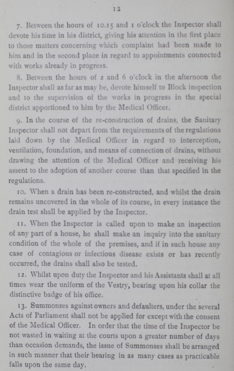 12 7. Between the hours of 10.15 and 1 o'clock the Inspector shall devote his time in his district, giving his attention in the first place to those matters concerning which complaint had been made to him and in the second place in regard to appointments connected with works already in progress. 8. Between the hours of 2 and 6 o'clock in the afternoon the Inspector shall as far as may be, devote himself to Block inspection and to the supervision of the works in progress in the special district apportioned to him by the Medical Officer. 9. In the course of the re-construction of drains, the Sanitary Inspector shall not depart from the requirements of the regulations laid down by the Medical Officer in regard to interception, ventilation, foundation, and means of connection of drains, without drawing the attention of the Medical Officer and receiving his assent to the adoption of another course than that specified in the regulations. 10. When a drain has been re-constructed, and whilst the drain remains uncovered in the whole of its course, in every instance the drain test shall be applied by the Inspector. 11. When the Inspector is called upon to make an inspection of any part of a house, he shall make an inquiry into the sanitary condition of the whole of the premises, and if in such house any case of contagious or infectious disease exists or has recently occurred, the drains shall also be tested. 12. Whilst upon duty the Inspector and his Assistants shall at all times wear the uniform of the Vestry, bearing upon his collar the distinctive badge of his office. 13. Summonses against owners and defaulters, under the several Acts of Parliament shall not be applied for except with the consent of the Medical Officer. In order that the time of the Inspector be not wasted in waiting at the courts upon a greater number of days than occasion demands, the issue of Summonses shall be arranged in such manner that their hearing in as many cases as practicable falls upon the same day.