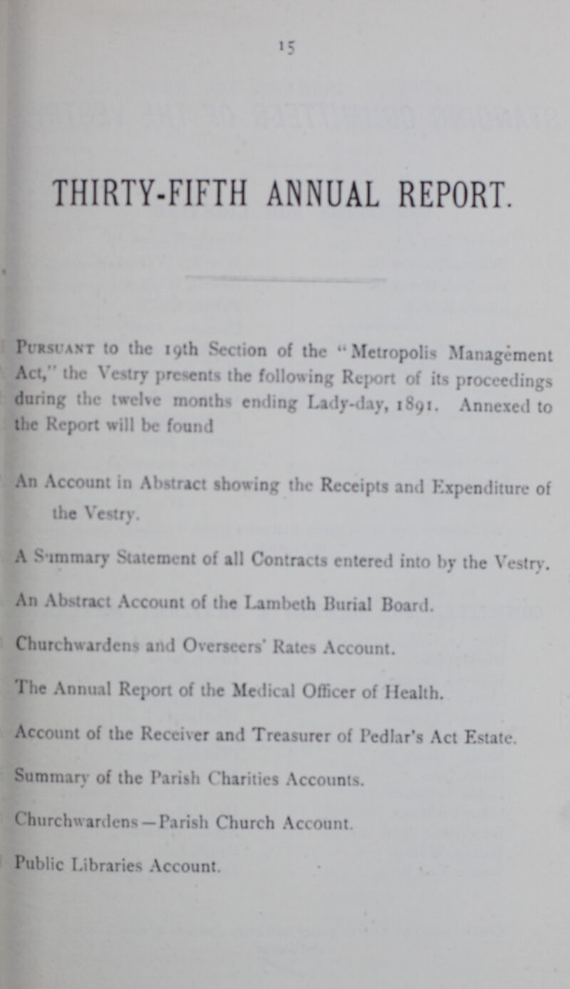 15 THIRTY-FIFTH ANNUAL REPORT. Pursuant to the 19th Section of the Metropolis Management Act, the Vestry presents the following Report of its proceedings during the twelve months ending Lady-day, 1891. Annexed to the Report will be found An Account in Abstract showing the Receipts and Expenditure of the Vestry. # A Summary Statement of all Contracts entered into by the Vestry. An Abstract Account of the Lambeth Burial Board. Churchwardens and Overseers' Rates Account. The Annual Report of the Medical Officer of Health. Account of the Receiver and Treasurer of Pedlar's Act Estate. Summary of the Parish Charities Accounts. Churchwardens—Parish Church Account. Public Libraries Account.