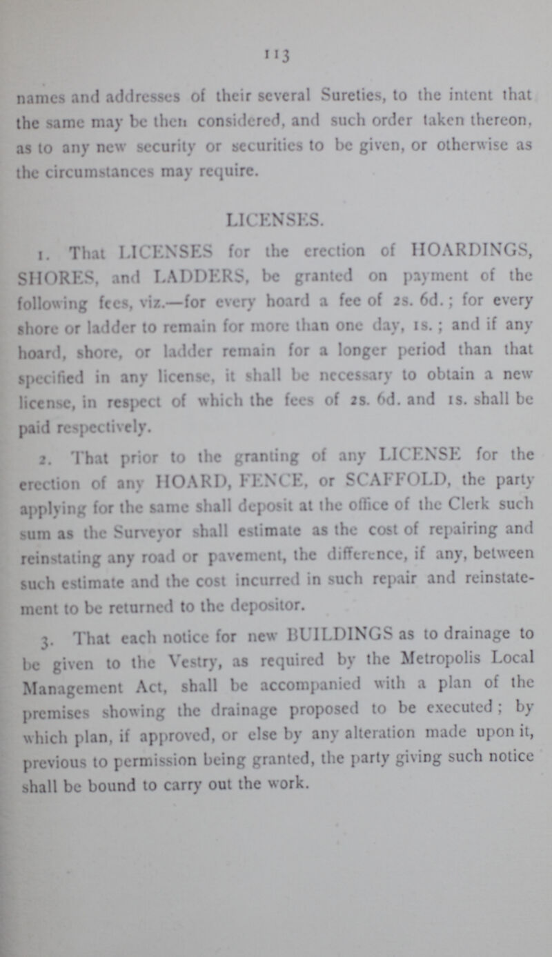 113 names and addresses of Their several Sureties, to the intent that the same may be then considered, and such order taken thereon, as to any new security or securities to be given, or otherwise as the circumstances may require. LICENSES. 1. That LICENSES for the erection of HOARDINGS, SHORES, and LADDERS, be granted on payment of the following fees, viz.—for every hoard a fee of 2s. 6d.; for every shore or ladder to remain for more than one day, 1s.; and if any hoard, shore, or ladder remain for a longer period than that specified in any license, it shall be necessary to obtain a new license, in resect of which the fees of 2s. 6d. and 1s. shall be paid respectively. 2. That prior to the granting of any LICENSE for the erection of any HOARD, FENCE, or SCAFFOLD, the party applying for the same shall deposit at the office of the Clerk such sum as the Surveyor shall estimate as the cost of repairing and restating any road or pavement, the difference, if any, between such estimate and the cost incurred in such repair and reinstate ment to be returned to the depositor. 3. That each notice for new BUILDINGS as to drainage to be given to the Vestry, as required by the Metropolis Local Management Act, shall be accompanied with a plan of the premises showing the drainage proposed to be executed; by which plan, if approved, or else by any alteration made upon it, previous to permission being granted, the party giving such notice shall be bound to carry out the work.