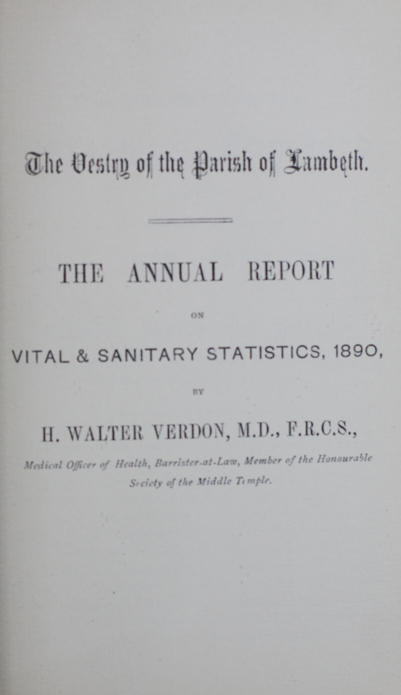 The Vestry of the of Lambeth. THE ANNUAL REPORT ON VITAL & SANITARY STATISTICS, 1890, BY H. WALTER VERDON, M.D., F.R.C.S., Medical Officer of Health, Barrister.at.Law, Member of the Honourable Socitey of the Middle Temple.