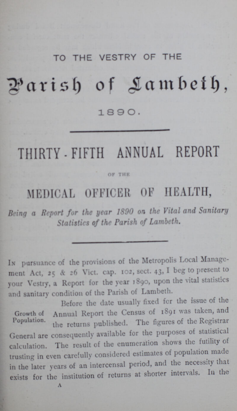 TO THE VESTRY OF THE Parish of Lambeth, 1890. THIRTY-FIFTH ANNUAL REPORT OF THE MEDICAL OFFICER OF HEALTH, Being a Report for the year 1890 on the Vital and Sanitary Statistics of the Parish of Lambeth. In pursuance of the provisions of the Metropolis Local Manage ment Act, 25 & 26 Vict. cap. 102, sect. 43, I beg to present to your Vestry, a Report for the year 1890, upon the vital statistics and sanitary condition of the Parish of Lambeth. Growth of Population. Before the date usually fixed for the issue of the Annual Report the Census of 1891 was taken, and the returns published. The figures of the Registrar General arc consequently available for the purposes of statistical calculation. The result of the enumeration shows the futility of trusting in even carefully considered estimates of population made in the later years of an intercensal period, and the necessity that exists for the institution of returns at shorter intervals. In the