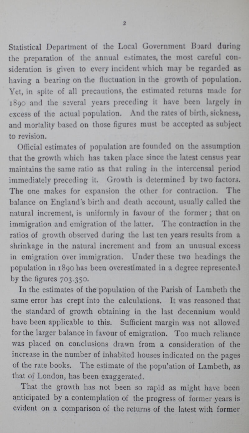 2 Statistical Department of the Local Government Board during the preparation of the annual estimates, the most careful con sideration is given to every incident which may be regarded as having a bearing on the fluctuation in the growth of population. Yet, in spite of all precautions, the estimated returns made for 1890 and the several years preceding it have been largely in excess of the actual population. And the rates of birth, sickness, and mortality based on those figures must be accepted as subject to revision. Official estimates of population are founded on the assumption that the grow th which has taken place since the latest census year maintains the same ratio as that ruling in the intcrcensal period immediately preceding it. Growth is determine 1 by two factors. The one makes for expansion the other for contraction. The balance on England's birth and death account, usually called the natural increment, is uniformly in favour of the former; that on immigration and emigration of the latter. The contraction in the ratios of growth observed during the last ten years results from a shrinkage in the natural increment and from an unusual excess in emigration over immigration. Under these two headings the population in 1890 has been overestimated in a degree represented by the figures 703.350. In the estimates of the population of the Parish of Lambeth the same error has crept into the calculations. It was reasoned that the standard of growth obtaining in the last decennium would have been applicable to this. Sufficient margin was not allowed for the larger balance in favour of emigration. Too much reliance was placed on conclusions drawn from a consideration of the increase in the number of inhabited houses indicated on the pages of the rate books. The estimate of the population of Lambeth, as that of London, has been exaggerated. That the growth has not been so rapid as might have been anticipated by a contemplation of the progress of former years is evident on a comparison of the returns of the latest with former