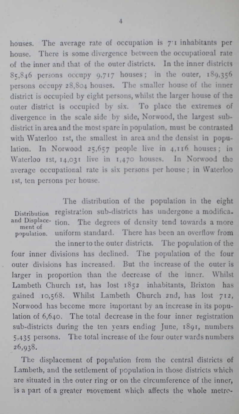 4 houses. The average rate of occupation is 71 inhabitants per house. There is some divergence between the occupational rate of the inner and that of the outer districts. In the inner districts 85,846 persons occupy 9,717 houses; in the outer, 189,356 persons occupy 28,804 houses. The smaller house of the inner district is occupied by eight persons, whilst the larger house of the outer district is occupied by six. To place the extremes of divergence in the scale side by side, Norwood, the largest sub district in area and the most spare in population, must be contrasted with Waterloo 1st, the smallest in area and the densist in popu lation. In Norwood 25,657 people live in 4,116 houses; in Waterloo 1st, 14,031 live in 1,470 houses. In Norwood the average occupational rate is six persons per house; in Waterloo 1st, ten persons per house. Distribution and Displace ment of population. The distribution of the population in the eight registration sub-districts has undergone a modifica tion. The degrees of density tend towards a more uniform standard. There has been an overflow from the inner to the outer districts. The population of the four inner divisions has declined. The population of the four outer divisions has increased. But the increase of the outer is larger in proportion than the decrease of the inner. Whilst Lambeth Church 1st, has lost 1852 inhabitants, Brixton has gained 10,568. Whilst Lambeth Church 2nd, has lost 712, Norwood has become more important by an increase in its popu lation of 6,640. The total decrease in the four inner registration sub-districts during the ten years ending June, 1891, numbers 5,435 persons. The total increase of the four outer wards numbers 26,938. The displacement of population from the central districts of Lambeth, and the settlement of population in those districts which are situated in the outer ring or on the circumference of the inner, is a part of a greater movement which affects the whole metro¬