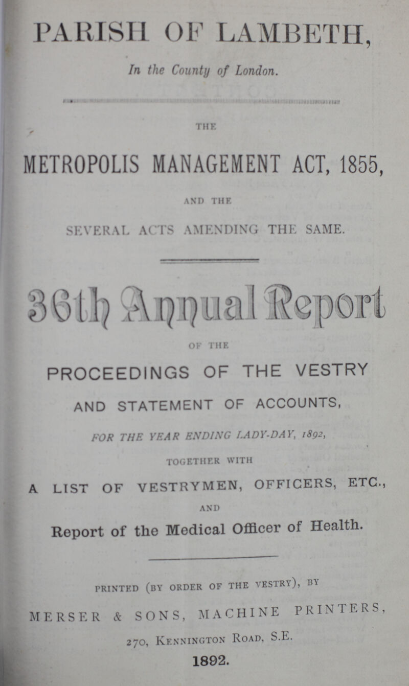 PARISH OF LAMBETH, In the County of London. the METROPOLIS MANAGEMENT ACT, 1855, and the. SEVERAL ACTS AMENDING THE SAME. 36 th Annual Rrport Of the PROCEEDINGS OF THE VESTRY AND STATEMENT OF ACCOUNTS, FOR THE YEAR ENDING I.ADY-DAY, 1892, together with A LIST OF VESTRYMEN, OFFICERS, ETC., and Report of the Medical Officer of Health. printed (BY order of the vestry), by MERSER & SONS, MACHINE PRINTERS, 270, Kennington Road, S.E. 1892.