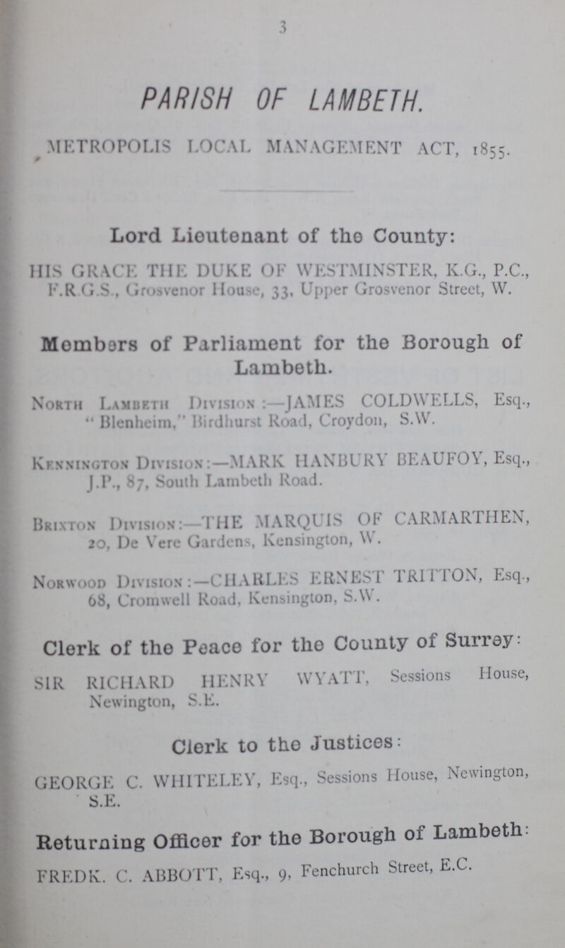 3 PARISH OF LAMBETH. METROPOLIS local management act, 1855. Lord Lioutenant of the County: His Grace the Duke of Westminster, k.g., p.c., F. R. G. S., House, 33, Upper Grosvenor Street, W. Members of Parliament for the Borough of Lambeth. North Lambeth Division :—JAMES COLDWELLS, Esq.,  Blenheim, Birdhurst Road, Croydon, S.W. Kennington Dxvistom:—MARK HANBURY BEAUFOY, Esq., J.P., 87, South Lambeth Road. Brixton Division: THE MARQUIS OF CARMARTHEN, 20, De Vere Gardens, Kensington, W. Norwood Division:— CHARLES ERNEST TRITTON, Esq., 68, Cromwell Road, Kensington, S.W. Clerk of the Peace for the County of Surrey; SIR RICHARD HENRY WYATT, Sessions House, Newington, S.E. Clerk to the Justices: GEORGE C. WHITELEY, Esq., Sessions House, Newington, Returning Officer for the Borough of Lambeth; FREDK. C. ABBOTT, Esq., 9, Fenchurch Street, E.G.