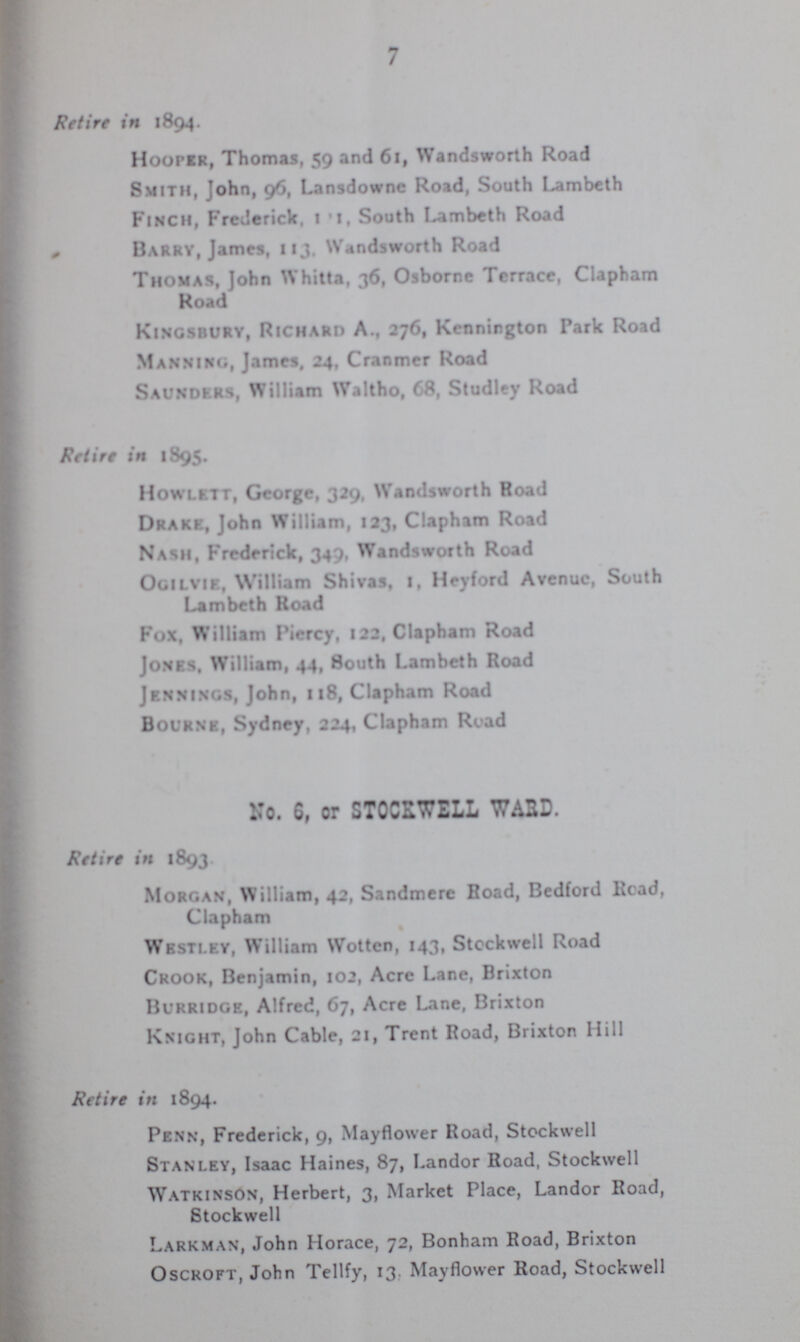 7 Retire in 1894. Hooper, Thomas, 59 and 61, Wandsworth Road Smith, John, 96, Lansdowne Road, South Lambeth Finch, Frederick, 111. South Lambeth Road Barry, James, 113, Wandsworth Road Thomas, John Whitta, 36, Osborne Terrace, Clapham Road Kingsbury, Richard A., 276, Kcnnirgton Park Road Manning, James. 24, Cranmer Road Saunders, William Waltho, 68, Studley Road Retire in 1895. Howlett, George, 329, Wandsworth Road Drake, John William, 123, Clapham Road Nash, Frederick, 349, Wandsworth Road Ogilvie, William Shivas, l, Heyford Avenue, South Lambeth Road Fox, William Piercy, 122, Clapham Road Jones. William, 44, South Lambeth Road Jennings, John, 118, Clapham Road Bourne, Sydney, 224, Clapham Road No. 6, or STOCSWELL WA2D. Retire in 1893 Morgan, William, 42, Sandmere Road, Bedford Read, Clapham Wbstlky, William Wottcn, 143, Stockwell Road Crook, Benjamin, 102, Acre Lane, Brixton BURRIDGe, Alfred, 67, Acre Lane, Brixton Knight, John Cable, 21, Trent Road, Brixton Hill Retire in 1894. Penn, Frederick, 9, Mayflower Road, Stockwell Stanley, Isaac Haines, 87, Landor Road, Stockwell Watkinson, Herbert, 3, Market Place, Landor Road, Stockwell Larkman, John Horace, 72, Bonham Road, Brixton Osckoft, John Tellfy, 13. Mayflower Road, Stockwell