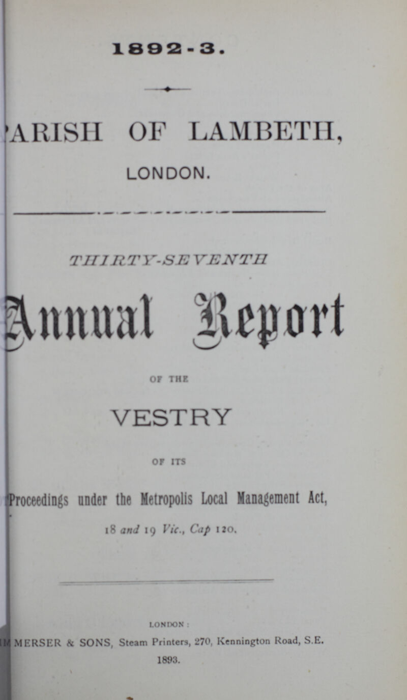 1882 - 3. PARISH OF LAMBETH, LONDON. THlRTY- SEVENTH Annual Report of THE VESTRY or its Proceedings under the Metropolis Local Management Act, 18 and 19 Vic., Cap 120. london: MERSER & SONS, Steam Printers, 270, Kennington Road, S.E. 1893.+