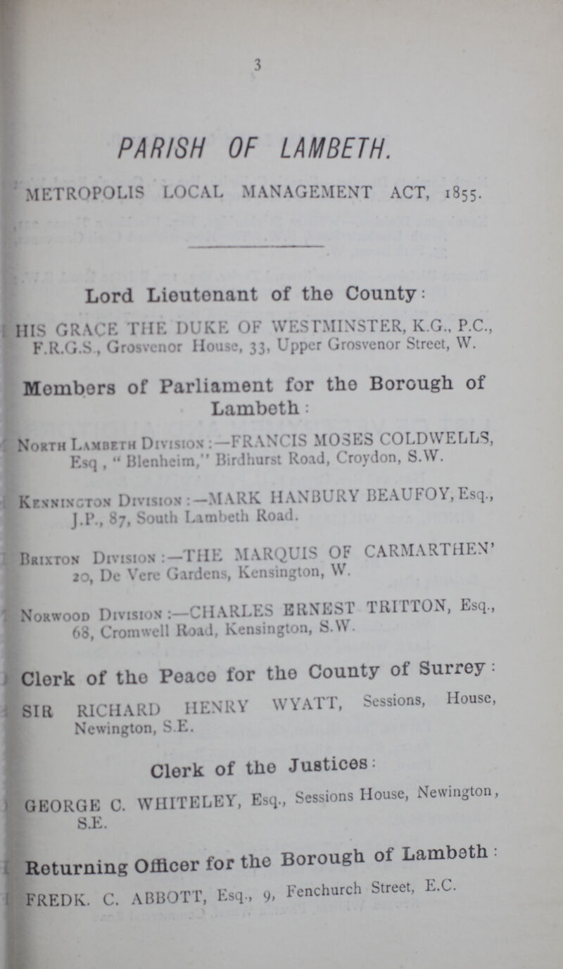 3 PARISH OF LAMBETH. METROPOLIS LOCAL MANAGEMENT ACT. 1855. Lord Lieutenant of the County: HIS GRACE THE DUKE OF WESTMINSTER, K G.. P.C., F.R.G.S , Grosvcnor House, 33, Upper Grosvenor Street, W. Members of Parliament for the Borough of Lambeth: North Lambeth Division FRANCIS MOSES COLDWELLS, Esq ,  Blenheim, Birdhurst Road, Croydon, S.W. Kennington Division MARK HANBURY BEAUFOY, Esq., J.P.,87, South Lambeth Road. Brixton Division :- THE MARQUIS OF CARMARTHEN' 20, De Vere Gardens, Kensington, W. Norwood Division:—CHARLES ERNEST TRITTON, Esq., 68, Cromwell Road, Kensington, S.W. Clerk of the Peace for the County of Surrey: SIR RICHARD HENRY WYATT, Sessions, House, Newington, S.E. Clerk of the Justices: GEORGE C. WHITELEY, Esq., Sessions House, Newington, S.E. Returning Officer for the Borough 0f Lambeth . FREDK. C. ABBOTT, Esq., 9, Fenchurch Street, E.C.