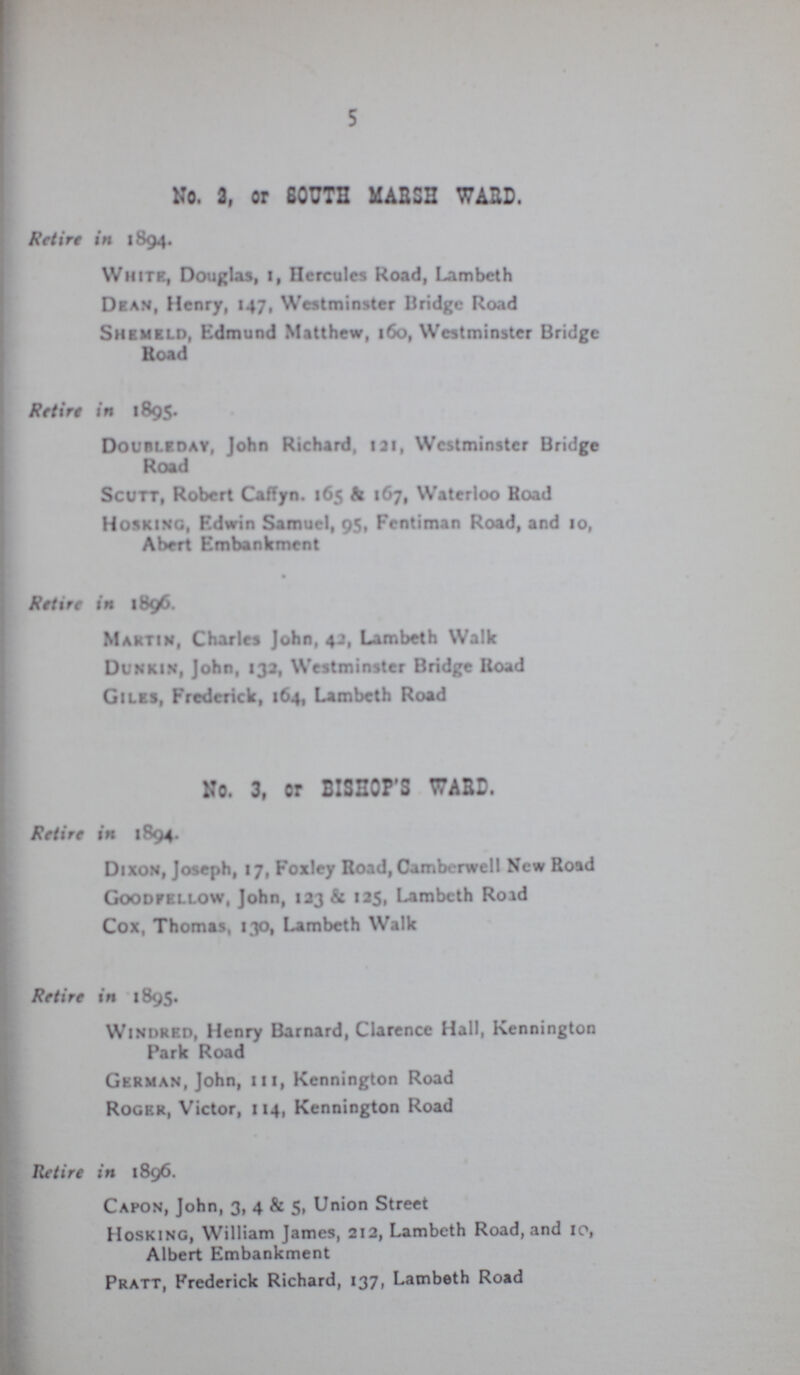 5 No. 2, or SOUTH MAB5H WARD. Retire in 1894. White, Douglas, 1, Hercules Road, Lambeth Dean, Henry, 147, Westminster Bridge Road Shemeld, Edmund Matthew, 160, Westminster Bridge Road Retire in 1895. Doubleoay, John Richard, 1 at, Westminster Bridge Road Scutt, Robert Caffyn. 165 & 167, Waterloo Hoad Hosking, Edwin Samuel, 95, Fentiman Road, and 10, Abert Embankment Retire in 1896. Martin, Charles John, 42, Lambeth Walk Dunkin, John, 132, Westminster Bridge Road Giles, Frederick, 164, Lambeth Road No. 3, or BISHOP'S WARD. Retire in 1894. Dixon, Joseph, 17, Foxley Road, Cambcrwell New Road Goodfellow, John, 123 & 125, Lambeth Road Cox, Thomas, 130, Lambeth Walk Retire in 1895. Windred, Henry Barnard, Clarence Hall, Kennington Park Road German, John, 111, Kennington Road Roger, Victor, 114, Kennington Road Retire in 1896. Capon, John, 3, 4 & 5, Union Street Hosking, William James, 212, Lambeth Road, and 10, Albert Embankment Pratt, Frederick Richard, 137, Lambeth Road