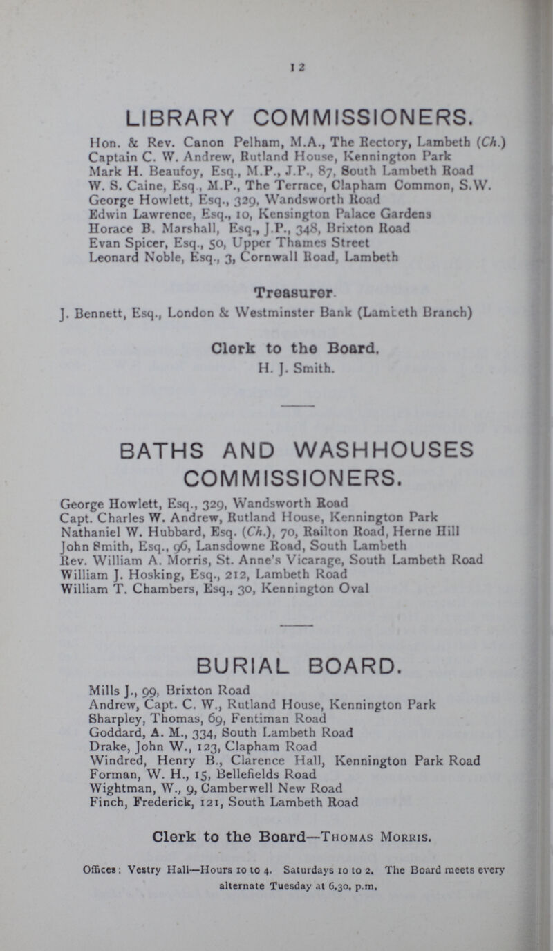 I 2 LIBRARY COMMISSIONERS. Hon. & Rev. Canon Pelham, M.A., The Rectory, Lambeth (Ch.) Captain C. W. Andrew, Rutland House, Kennington Park Mark H. Beaufoy, Esq., M.P., J.P., 87, South Lambeth Hoad W. S. Caine, Esq , M.P., The Terrace, Clapham Common, S.W. George Howlett, Esq., 329, Wandsworth Road Edwin Lawrence, Esq., 10, Kensington Palace Gardens Horace B. Marshall, Esq., J.P., 348, Brixton Road Evan Spicer, Esq., 50, Upper Thames Street Leonard Noble, Esq., 3, Cornwall Road, Lambeth Treasurer. J. Bennett, Esq., London & Westminster Bank (Lamteth Branch) Clerk to the Board. H. J. Smith. BATHS AND WASHHOUSES COMMISSIONERS. George Howlett, Esq., 329, Wandsworth Road Capt. Charles W. Andrew, Rutland House, Kennington Park Nathaniel W. Hubbard, Esq. (Ch.), 70, Railton Road, Heme Hill John Smith, Esq., 96, Lansdowne Road, South Lambeth Rev. William A. Morris, St. Anne's Vicarage, South Lambeth Road William J. Hosking, Esq., 212, Lambeth Road William T. Chambers, Esq., 30, Kennington Oval BURIAL BOARD. Mills J., 99, Brixton Road Andrew, Capt. C. W., Rutland House, Kennington Park Sharpley, Thomas, 69, Fentiman Road Goddard, A. M., 334, South Lambeth Road Drake, John W., 123, Clapham Road Windred, Henry B., Clarence Hall, Kennington Park Road Forman, W. H., 15, Bellefields Road Wightman, W., 9, Camberwell New Road Finch, Frederick, 121, South Lambeth Road Clerk to the Board—Thomas Morris. Offices; Vestry Hall—Hours 10 to 4. Saturdays 10 to 2. The Board meets every alternate Tuesday at 6.30. p.m.