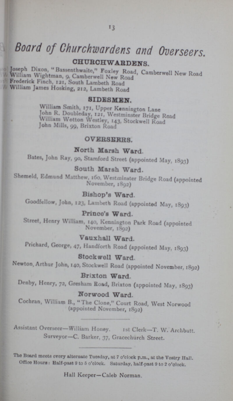 13 Board of Churchwardens and Overseers. CHURCHWARDENS. Joseph Dixon, Bassenthwaite, Foxley Road, Camberwoll New Road William Wightman, 9, Camberwell New Road Frederick Finch, tat, South Lambeth Road William James Hosking, 212, Lambeth Road SIDESMEN. William Smith, 171, Upper Kennington Lane John R. Doubleday, 121, Westminster Bridge Road William Wotton Westlev, 143, Stockwell Road John Mills, 99, Brixton Road OVERSEKH8. North Marsh Ward Bates, John Ray, 90, Stamford Street (appointed May, 1893) South Marsh Ward. Shemeld, Edmund Matthew, 160, We tmin»ter Bridge Road (appointed November, 1892) Bishop's Ward. Goodfcllow, John, 123, Lambeth Road (appointed May, 1893) Prinoo's Ward. Street, Henry William, 140, Kennington Park Road (appointed November, 1892) Vauxhall Ward. Prichard, George, 47, Handforth Road (appointed May, 1893) Stock woll Ward Newton, Arthur John, 140, Stockwell Road (appointed November, 1892) Brixton Ward. Dcnby, Henry, 72, Gresham Road, Brixton (appointed May, 1893) Norwood Ward. Cochran, William B., The Clone, Court Road, West Norwood (appointed November, 1892) Assistant Overseer—William Honey. 1st Clerk—T. W. Archbutt. Surveyor—C. Barker, 37, Gracechurch Street. The Board moots cvory alternate Tuesday, at 7 o'clock p.m., at the Vestry Ilall. Office Hours: Half-past 9 to 5 o'clock. Saturday, half past 0 to 2 o'clock. Hall Keeper—Caleb Norman.