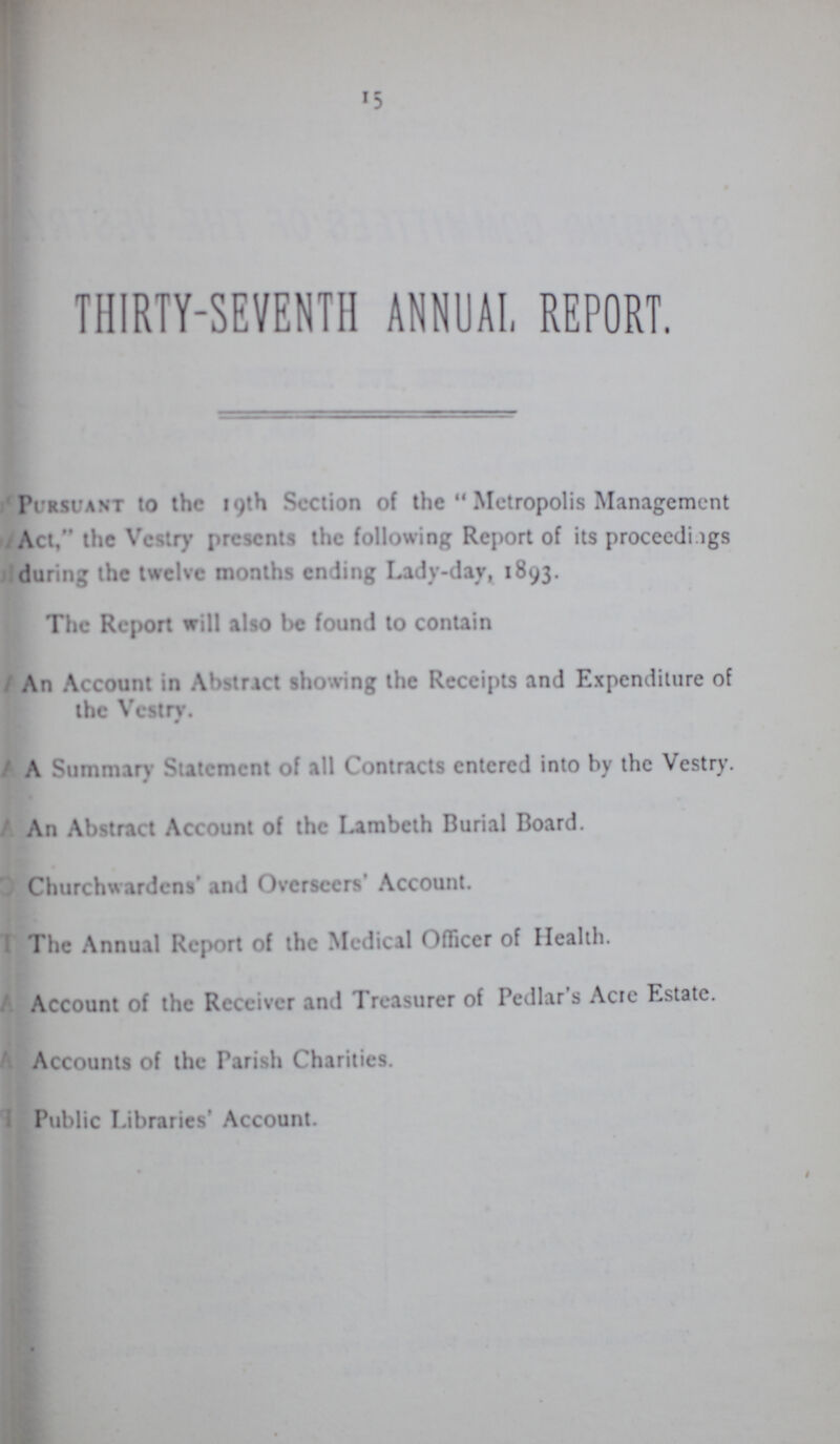15 THIRTY-SEVENTH ANNUAL REPORT. Pursuant to the 19th Section of the Metropolis Management Act, the Vestry presents the following Report of its proceedings during the twelve months ending Lady-day, 1893. The Report will also be found to contain An Account in Abstract showing the Receipts and Expenditure of the Vestry. A Summary Statement of all Contracts entered into by the Vestry. An Abstract Account of the Lambeth Burial Board. Churchwardens and Overseers Account. The Annual Report of the Medical Officer of Health. Account of the Receiver and Treasurer of Pedlar's Acre Estate. Accounts of the Parish Charities. Public Libraries' Account.
