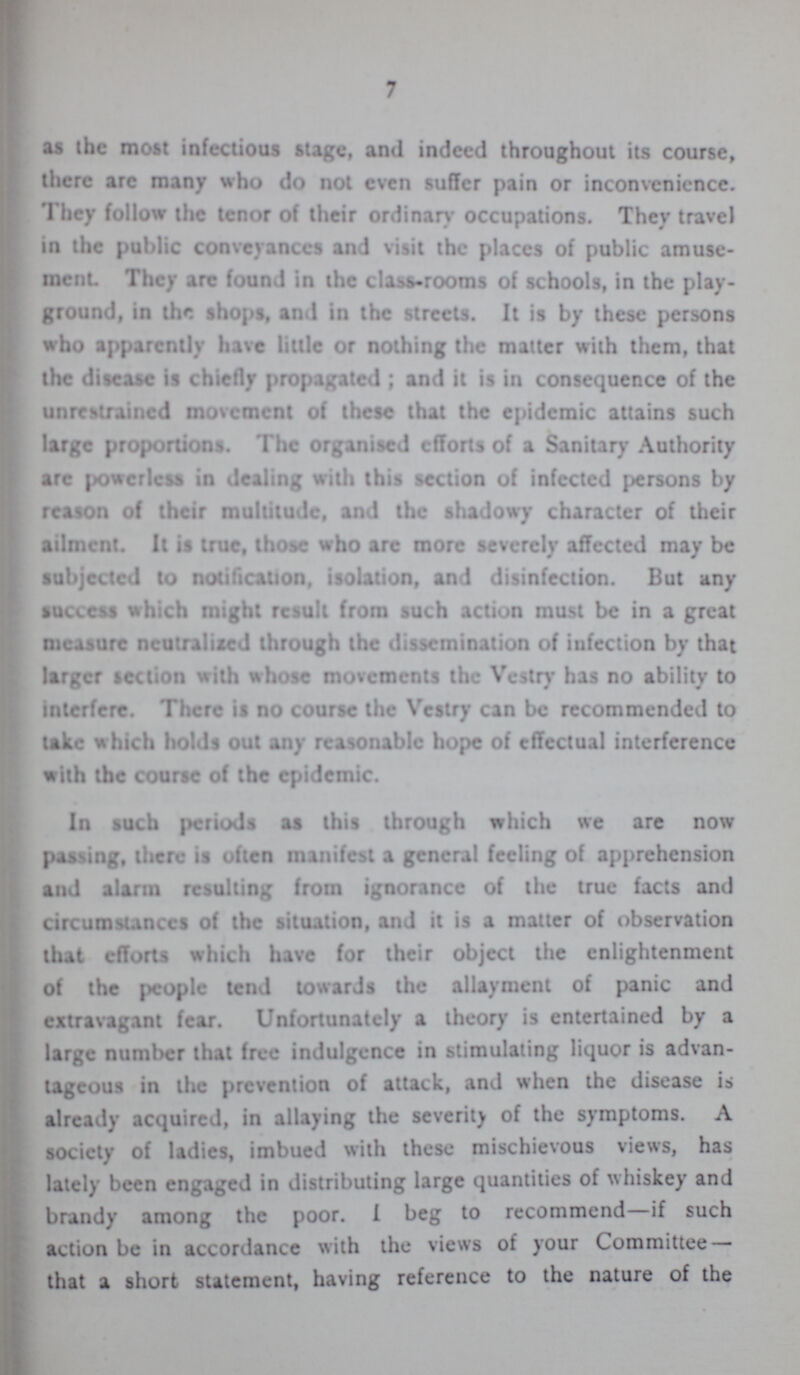 7 as the most infectious stage, and indeed throughout its course, there arc many who do not even suffer pain or inconvrnicnce. 'I hey follow the tenor of their ordinary occupations. They travel in the public conveyances and visit the places of public amuse ment They arc found in the class-rooms of schools, in the play ground, in the shops, and in the streets. It is by these persons who apparently have little or nothing the matter with them, that the disease is chiefly propagated; and it is in consequence of the unrestrained movement of these that the epidemic attains such large proportions. The organised efforts of a Sanitary Authority are powerless in dealing with this section of infected persons by reason of their multitude, and the shadowy character of their ailment. It it true, those who arc more severely affected may be subjected to notification, isolation, and disinfection. But any success which might result from such action must be in a great measure neutralized through the dissemination of iufection by that larger section with whose movements the Vestry has no ability to interfere. There is no course the Vestry can be recommended to lake which holds out any reasonable hope of effectual interference with the course of the epidemic. In such periods as this through which we are now parsing, there is often manifest a general feeling of apprehension and alarm resulting from ignorance of the true facts and circumstances of the situation, and it is a matter of observation that efforts which have for their object the enlightenment of the people tend towards the allayment of panic and extravagant fear. Unfortunately a theory is entertained by a large number that free indulgence in stimulating liquor is advan tageous in the prevention of attack, and when the disease is already acquired, in allaying the severity of the symptoms. A society of ladies, imbued with these mischievous views, has lately been engaged in distributing large quantities of whiskey and brandy among the poor. I beg to recommend—if such action be in accordance with the views of your Committee— that a short statement, having reference to the nature of the