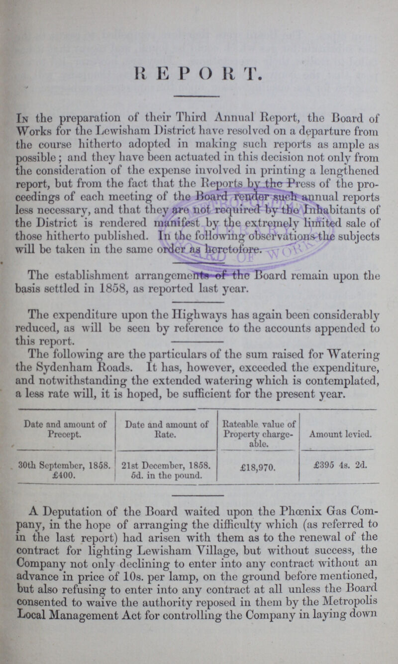 R E P O R T. In the preparation of their Third Annual Report, the Board of Works for the Lewisham District have resolved on a departure from the course hitherto adopted in making such reports as ample as possible; and they have been actuated in this decision not only from the consideration of the expense involved in printing a lengthened report, but from the fact that the Reports by the Press of the pro ceedings of each meeting of the Board render such annual reports less necessary, and that they are not required by the Inhabitants of the District is rendered manifest by the extremely limited sale of those hitherto published. In the following observations the subjects will be taken in the same order as heretofore. The establishment arrangements of the Board remain upon the basis settled in 1858, as reported last year. The expenditure upon the Highways has again been considerably reduced, as will be seen by reference to the accounts appended to this report. The following are the particulars of the sum raised for Watering the Sydenham Roads. It has, however, exceeded the expenditure, and notwithstanding the extended watering which is contemplated, a less rate will, it is hoped, be sufficient for the present year. Date and amount of Precept. Date and amount of Rate. Rateable value of Property charge able. Amount levied. 30th September, 1858. £400. 21st December, 1858. 6d. in the pound. £18,970. £395 4s. 2d. A Deputation of the Board waited upon the Phœnix Gas Com pany, in the hope of arranging the difficulty which (as referred to in the last report) had arisen with them as to the renewal of the contract for lighting Lewisham Village, but without success, the Company not only declining to enter into any contract without an advance in price of 10s. per lamp, on the ground before mentioned, but also refusing to enter into any contract at all unless the Board consented to waive the authority reposed in them by the Metropolis Local Management Act for controlling the Company in laying down