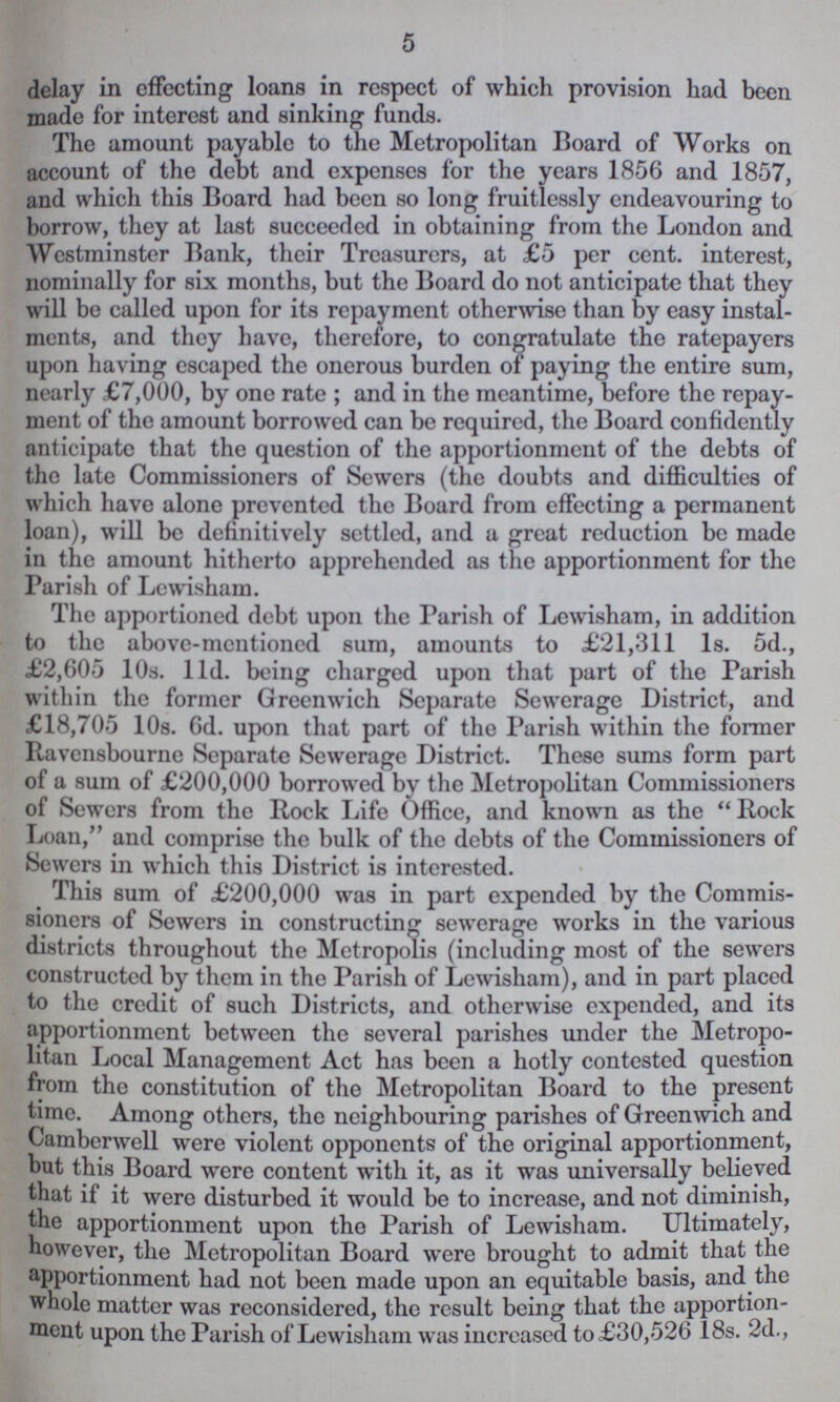 5 delay in effecting loans in respect of which provision had been made for interest and sinking funds. The amount payable to the Metropolitan Board of Works on account of the debt and expenses for the years 1856 and 1857, and which this Board had been so long fruitlessly endeavouring to borrow, they at last succeeded in obtaining from the London and Westminster Bank, their Treasurers, at £5 per cent. interest, nominally for six months, but the Board do not anticipate that they will be called upon for its repayment otherwise than by easy instal ments, and they have, therefore, to congratulate the ratepayers upon having escaped the onerous burden of paying the entire sum, nearly £7,000, by one rate; and in the meantime, before the repay ment of the amount borrowed can be required, the Board confidently anticipate that the question of the apportionment of the debts of the late Commissioners of Sewers (the doubts and difficulties of which have alone prevented the Board from effecting a permanent loan), will be definitively settled, and a great reduction be made in the amount hitherto apprehended as the apportionment for the Parish of Lewisham. The apportioned debt upon the Parish of Lewisham, in addition to the above-mentioned sum, amounts to £21,311 1s. 5d., £2,605 10s. 11d. being charged upon that part of the Parish within the former Greenwich Separate Sewerage District, and £18,705 108. 6d. upon that part of the Parish within the former Ravensbourne Separate Sewerage District. These sums form part of a sum of £200,000 borrowed by the Metropolitan Commissioners of Sewers from the Rock Life Office, and known as the Rock Loan, and comprise the bulk of the debts of the Commissioners of Sewers in which this District is interested. This sum of £200,000 was in part expended by the Commis sioners of Sewers in constructing sewerage works in the various districts throughout the Metropolis (including most of the sewers constructed by them in the Parish of Lewisham), and in part placed to the credit of such Districts, and otherwise expended, and its apportionment between the several parishes under the Metropo litan Local Management Act has been a hotly contested question from the constitution of the Metropolitan Board to the present time. Among others, the neighbouring parishes of Greenwich and Camberwell were violent opponents of the original apportionment, but this Board were content with it, as it was universally believed that if it were disturbed it would be to increase, and not diminish, the apportionment upon the Parish of Lewisham. Ultimately, however, the Metropolitan Board were brought to admit that the apportionment had not been made upon an equitable basis, and the whole matter was reconsidered, the result being that the apportion ment upon the Parish of Lewisham was increased to £30,526 18s. 2d.,
