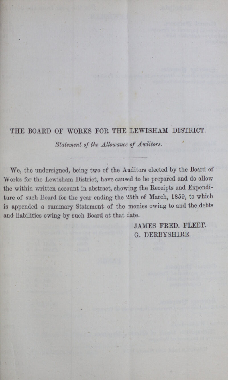 THE BOARD OF WORKS FOR THE LEWISHAM DISTRICT. Statement of the Allowance of Auditors. We, the undersigned, being two of the Auditors elected by the Board of Works for the Lewisham District, have caused to be prepared and do allow the within written account in abstract, showing the Receipts and Expendi ture of such Board for the year ending the 25th of March, 1859, to which is appended a summary Statement of the monies owing to and the debts and liabilities owing by such Board at that date. JAMES FRED. FLEET. G. DERBYSHIRE.
