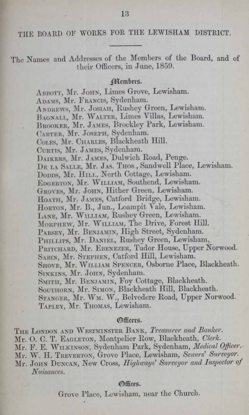 13 THE BOARD OF WORKS FOR THE LEWISHAM DISTRICT. The Names and Addresses of the Members of the Board, and of their Officers, in June, 1859. Members. Abbott, Mr. John, Limes Grove, Lewisham. Adams, Mr. Francis, Sydenham. Andrews, Mr. Josiah, Rushey Green, Lewisham. Bagnall, Mr. Walter, Limes Villas, Lewisham. Brooker, Mr. James, Brockley Park, Lewisham. Carter, Mr. Joseph, Sydenham. Coles, Mr. Charles, Blackheath Hill. Curtis, Mr. James, Sydenham. Daikers, Mr. James, Dulwich Road, Penge. De la Salle, Mr. Jas. Thos., Sandwell Place, Lewisham. Dodds, Mr. Hill, North Cottage, Lewisham. Edgerton, Mr. William, Southend, Lewisham. Groves, Mr. John, Hither Green, Lewisham. Hoath, Mr. James, Catford Bridge, Lewisham. Horton, Mr. B., Jun., Loampit Vale, Lewisham. Lane, Mr. William, Rushey Green, Lewisham. Morphew, Mr. William, The Drive, Forest Hill. Parsey, Mr. Benjamin, High Street, Sydenham. Phillips, Mr. Daniel, Rushey Green, Lewisham., Pritchard, Mr. Ebenezer, Tudor House, Upper Norwood. Sabin, Mr. Stephen, Catford Hill, Lewisham. Shove, Mr. William Spencer, Osborne Place, Blackheath. Sinkins, Mr. John, Sydenham. Smith, Mr. Benjamin, Foy Cottage, Blackheath. Southorn, Mr. Simon, Blackheath Hill, Blackheath. Stanger, Mr. Wm. W., Belvedere Road, Upper Norwood. Tapley, Mr. Thomas, Lewisham. 0fficers. The London and Westminster Bank, Treasurer and Banker. Mr. O. C. T. Eagleton, Montpelier Row, Blackheath, Clerk. Mr. F. E. Wilkinson, Sydenham Park, Sydenham, Medical Officer. Mr. W. II. Treverton, Grove Place, Lewisham, Sewers' Surveyor. Mr. John Duncan, New Cross, Highways' Surveyor and Inspector of Nuisances. Offices. Grove Place, Lewisham, near the Church.