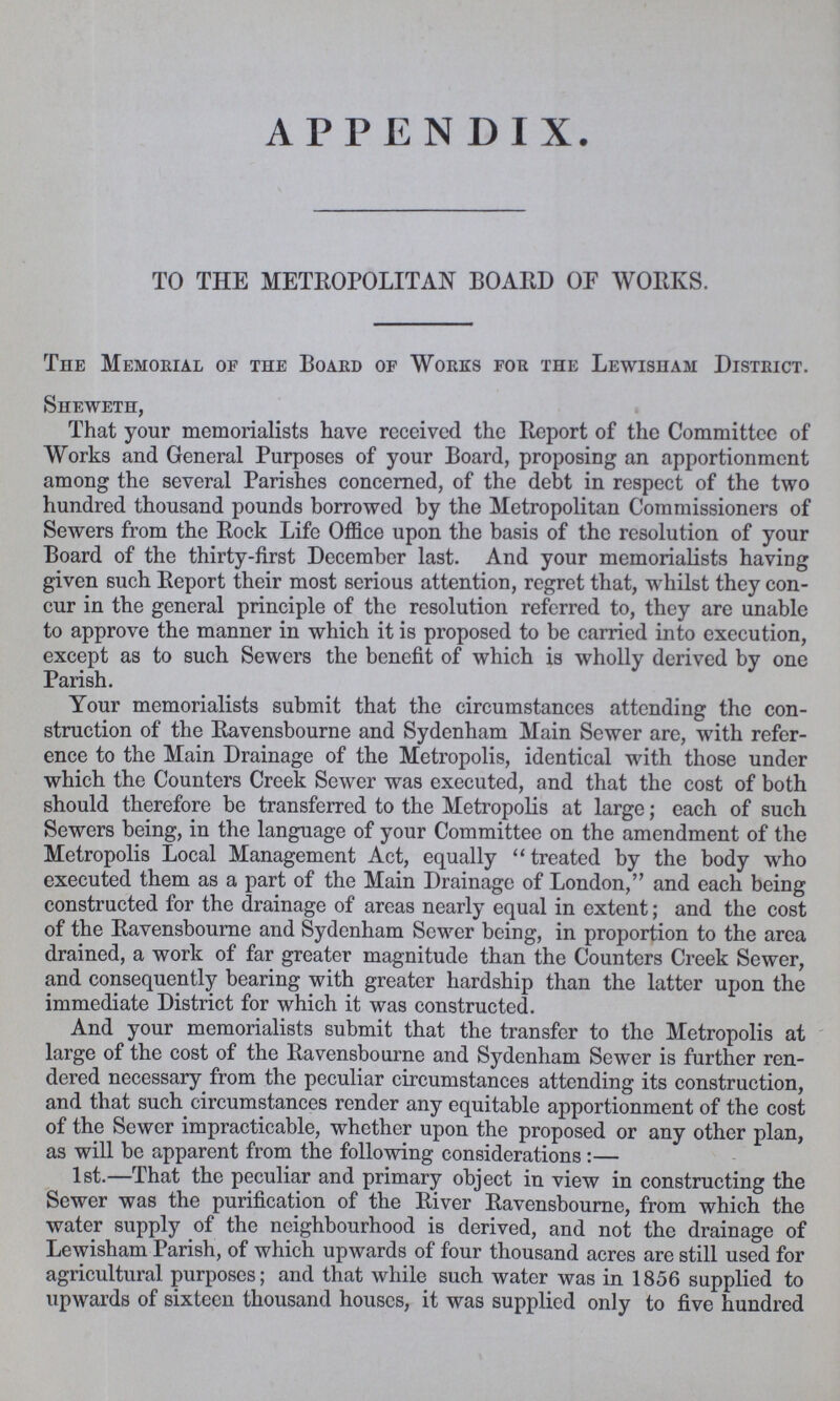 APPENDIX. TO THE METROPOLITAN BOARD OP WORKS. The Memorial of the Board of Works for the Lewisham District. Sheweth, That your memorialists have received the Report of the Committee of Works and General Purposes of your Board, proposing an apportionment among the several Parishes concerned, of the debt in respect of the two hundred thousand pounds borrowed by the Metropolitan Commissioners of Sewers from the Rock Life Office upon the basis of the resolution of your Board of the thirty-first December last. And your memorialists having given such Report their most serious attention, regret that, whilst they con cur in the general principle of the resolution referred to, they are unable to approve the manner in which it is proposed to be carried into execution, except as to such Sewers the benefit of which is wholly derived by one Parish. Your memorialists submit that the circumstances attending the con struction of the Ravensbourne and Sydenham Main Sewer are, with refer ence to the Main Drainage of the Metropolis, identical with those under which the Counters Creek Sewer was executed, and that the cost of both should therefore be transferred to the Metropolis at large; each of such Sewers being, in the language of your Committee on the amendment of the Metropolis Local Management Act, equally treated by the body who executed them as a part of the Main Drainage of London, and each being constructed for the drainage of areas nearly equal in extent; and the cost of the Ravensbourne and Sydenham Sewer being, in proportion to the area drained, a work of far greater magnitude than the Counters Creek Sewer, and consequently bearing with greater hardship than the latter upon the immediate District for which it was constructed. And your memorialists submit that the transfer to the Metropolis at large of the cost of the Ravensbourne and Sydenham Sewer is further ren dered necessary from the peculiar circumstances attending its construction, and that such circumstances render any equitable apportionment of the cost of the Sewer impracticable, whether upon the proposed or any other plan, as will be apparent from the following considerations:— 1st.—That the peculiar and primary object in view in constructing the Sewer was the purification of the River Ravensbourne, from which the water supply of the neighbourhood is derived, and not the drainage of Lewisham Parish, of which upwards of four thousand acres are still used for agricultural purposes; and that while such water was in 1856 supplied to upwards of sixteen thousand houses, it was supplied only to five hundred