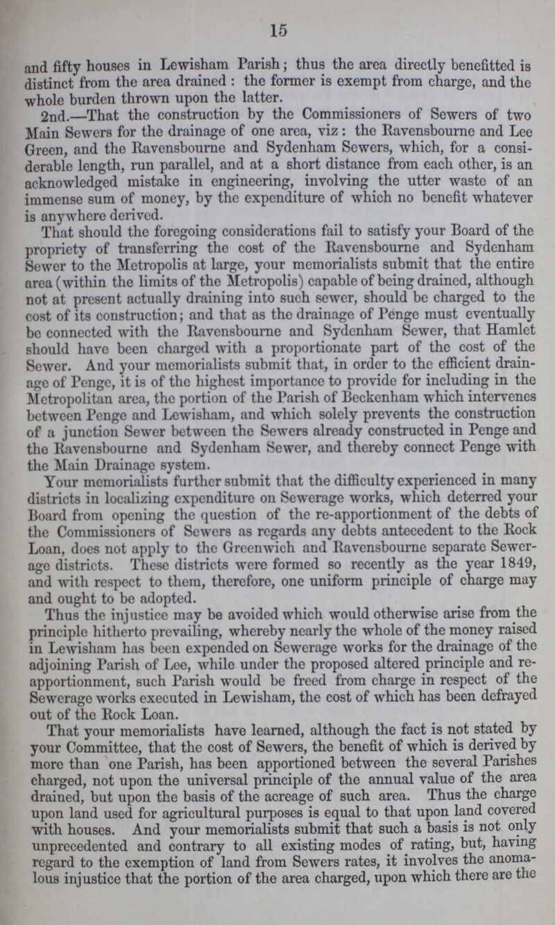 15 and fifty houses in Lcwisham Parish; thus the area directly benefitted is distinct from the area drained: the former is exempt from charge, and the whole burden thrown upon the latter. 2nd.—That the construction by the Commissioners of Sewers of two Main Sewers for the drainage of one area, viz: the Ravensbourne and Lee Green, and the Ravensbourne and Sydenham Sewers, which, for a consi derable length, run parallel, and at a short distance from each other, is an acknowledged mistake in engineering, involving the utter waste of an immense sum of money, by the expenditure of which no benefit whatever is anywhere derived. That should the foregoing considerations fail to satisfy your Board of the propriety of transferring the cost of the Ravensbourne and Sydenham Sewer to the Metropolis at large, your memorialists submit that the entire area (within the limits of the Metropolis) capable of being drained, although not at present actually draining into such sewer, should be charged to the cost of its construction; and that as the drainage of Penge must eventually be connected with the Ravensbourne and Sydenham Sewer, that Hamlet should have been charged with a proportionate part of the cost of the Sewer. And your memorialists submit that, in order to the efficient drain age of Penge, it is of the highest importance to provide for including in the Metropolitan area, the portion of the Parish of Beckenham which intervenes between Penge and Lewisham, and which solely prevents the construction of a junction Sewer between the Sewers already constructed in Penge and the Ravensbourne and Sydenham Sewer, and thereby connect Penge with the Main Drainage system. Your memorialists further submit that the difficulty experienced in many districts in localizing expenditure on Sewerage works, which deterred your Board from opening the question of the re-apportionment of the debts of the Commissioners of Sewers as regards any debts antecedent to the Rock Loan, does not apply to the Greenwich and Ravensbourne separate Sewer age districts. These districts were formed so recently as the year 1849, and with respect to them, therefore, one uniform principle of charge may and ought to be adopted. Thus the injustice may be avoided which would otherwise arise from the principle hitherto prevailing, whereby nearly the whole of the money raised in Lewisham has been expended on Sewerage works for the drainage of the adjoining Parish of Lee, while under the proposed altered principle and re apportionment, such Parish would be freed from charge in respect of the Sewerage works executed in Lewisham, the cost of which has been defrayed out of the Rock Loan. That your memorialists have learned, although the fact is not stated by your Committee, that the cost of Sewers, the benefit of which is derived by more than one Parish, has been apportioned between the several Parishes charged, not upon the universal principle of the annual value of the area drained, but upon the basis of the acreage of such area. Thus the charge upon land used for agricultural purposes is equal to that upon land covered with houses. And your memorialists submit that such a basis is not only unprecedented and contrary to all existing modes of rating, but, having regard to the exemption of land from Sewers rates, it involves the anoma lous injustice that the portion of the area charged, upon which there are the