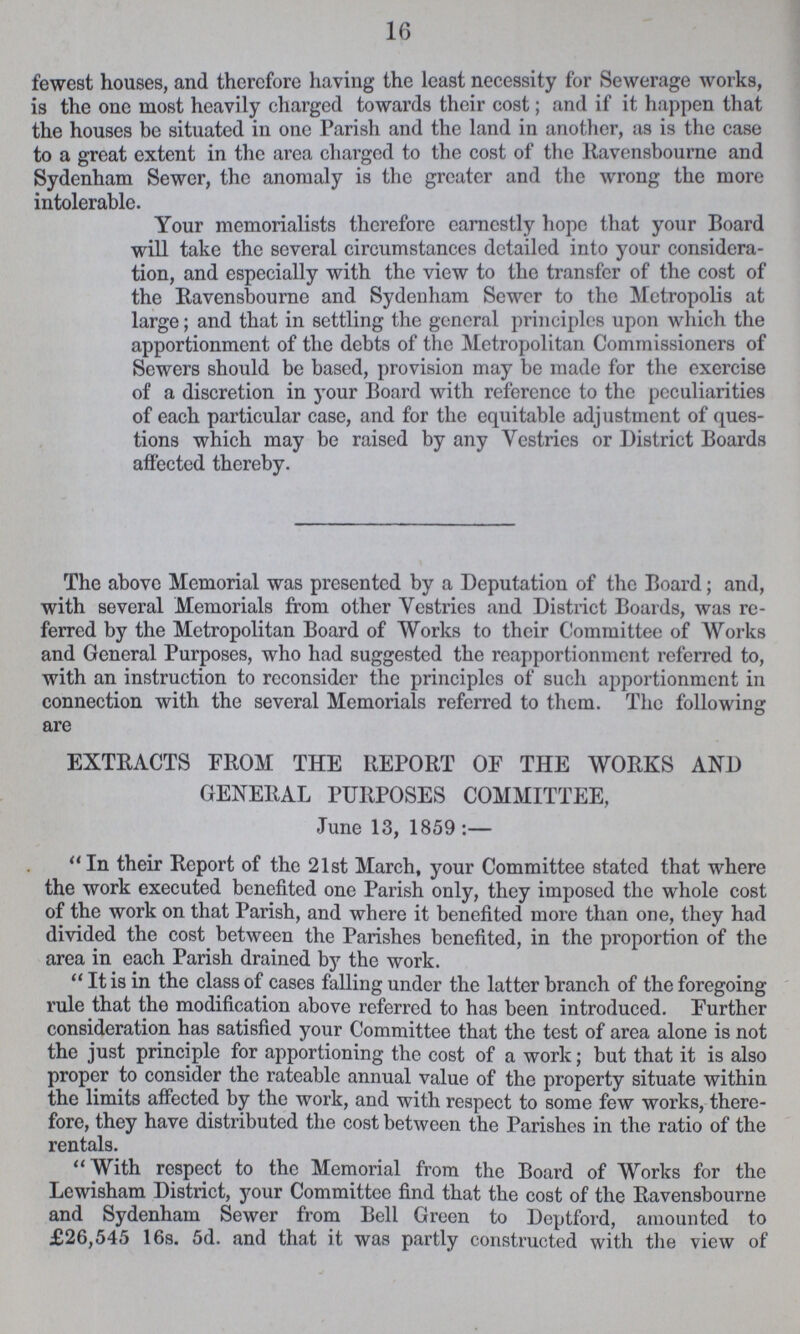 16 fewest houses, and therefore having the least necessity for Sewerage works, is the one most heavily charged towards their cost; and if it happen that the houses be situated in one Parish and the land in another, as is the case to a great extent in the area charged to the cost of the Ravensbourne and Sydenham Sewer, the anomaly is the greater and the wrong the more intolerable. Your memorialists therefore earnestly hope that your Board will take the several circumstances detailed into your considera tion, and especially with the view to the transfer of the cost of the Ravensbourne and Sydenham Sewer to the Metropolis at large; and that in settling the general principles upon which the apportionment of the debts of the Metropolitan Commissioners of Sewers should be based, provision may be made for the exercise of a discretion in your Board with reference to the peculiarities of each particular case, and for the equitable adjustment of ques tions which may be raised by any Vestries or District Boards affected thereby. The above Memorial was presented by a Deputation of the Board; and, with several Memorials from other Vestries and District Boards, was re ferred by the Metropolitan Board of Works to their Committee of Works and General Purposes, who had suggested the reapportionment referred to, with an instruction to reconsider the principles of such apportionment in connection with the several Memorials referred to them. The following are EXTRACTS FROM THE REPORT OF THE WORKS AND GENERAL PURPOSES COMMITTEE, June 13, 1859:— In their Report of the 21st March, your Committee stated that where the work executed benefited one Parish only, they imposed the whole cost of the work on that Parish, and where it benefited more than one, they had divided the cost between the Parishes benefited, in the proportion of the area in each Parish drained by the work. It is in the class of cases falling under the latter branch of the foregoing rule that the modification above referred to has been introduced. Further consideration has satisfied your Committee that the test of area alone is not the just principle for apportioning the cost of a work; but that it is also proper to consider the rateable annual value of the property situate within the limits affected by the work, and with respect to some few works, there fore, they have distributed the cost between the Parishes in the ratio of the rentals. With respect to the Memorial from the Board of Works for the Lewisham District, your Committee find that the cost of the Ravensbourne and Sydenham Sewer from Bell Green to Deptford, amounted to £26,545 16s. 5d. and that it was partly constructed with the view of