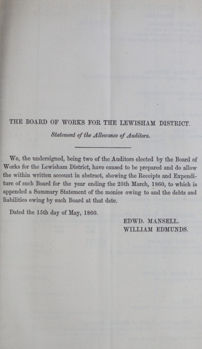 THE BOARD OF WORKS FOR TEE LEWISHAM DISTRICT. Statement of the Allowance of Auditors. We, the undersigned, being two of the Auditors elected by the Board of Works for the Lewisham District, have caused to be prepared and do allow the within written account in abstract, showing the Receipts and Expendi ture of such Board for the year ending the 25th March, 1860, to which is appended a Summary Statement of the monies owing to and the debts and liabilities owing by such Board at that date. Dated the 15th day of May, 1860. EDWD. MANSELL. WILLIAM EDMUNDS.