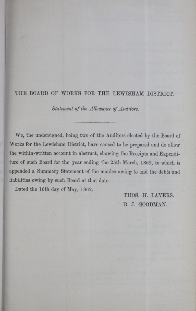 THE BOARD OF WORKS FOR THE LEWISHAM DISTRICT. Statement of the Allowance of Auditors. We, the undersigned, being two of the Auditors elected by the Board of Works for the Lewisham District, have caused to be prepared and do allow the within-written account in abstract, showing the Receipts and Expendi ture of such Board for the year ending the 25th March, 1862, to which is appended a Summary Statement of the monies owing to and the debts and liabilities owing by such Board at that date. Dated the 16th day of May, 1862. THOS. H. LAYERS. B. J. GOODMAN.