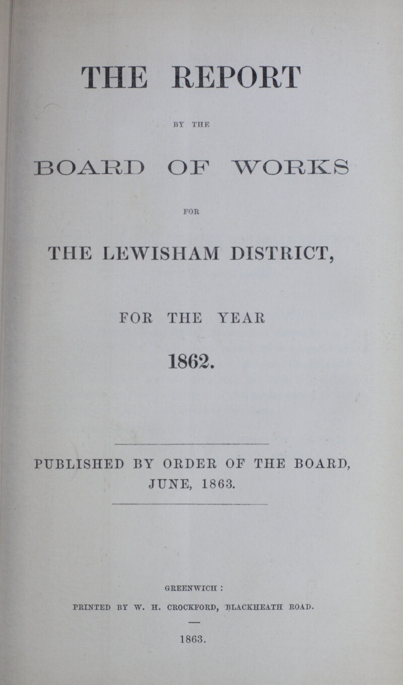 THE REPORT by the BOARD OF WORKS for THE LEWISHAM DISTRICT, FOR THE YEAR 1862. PUBLISHED BY ORDER OF THE BOARD, JUNE, 1863. greenwich : printed by w. h. crockeord, blackiieath road. 1863.