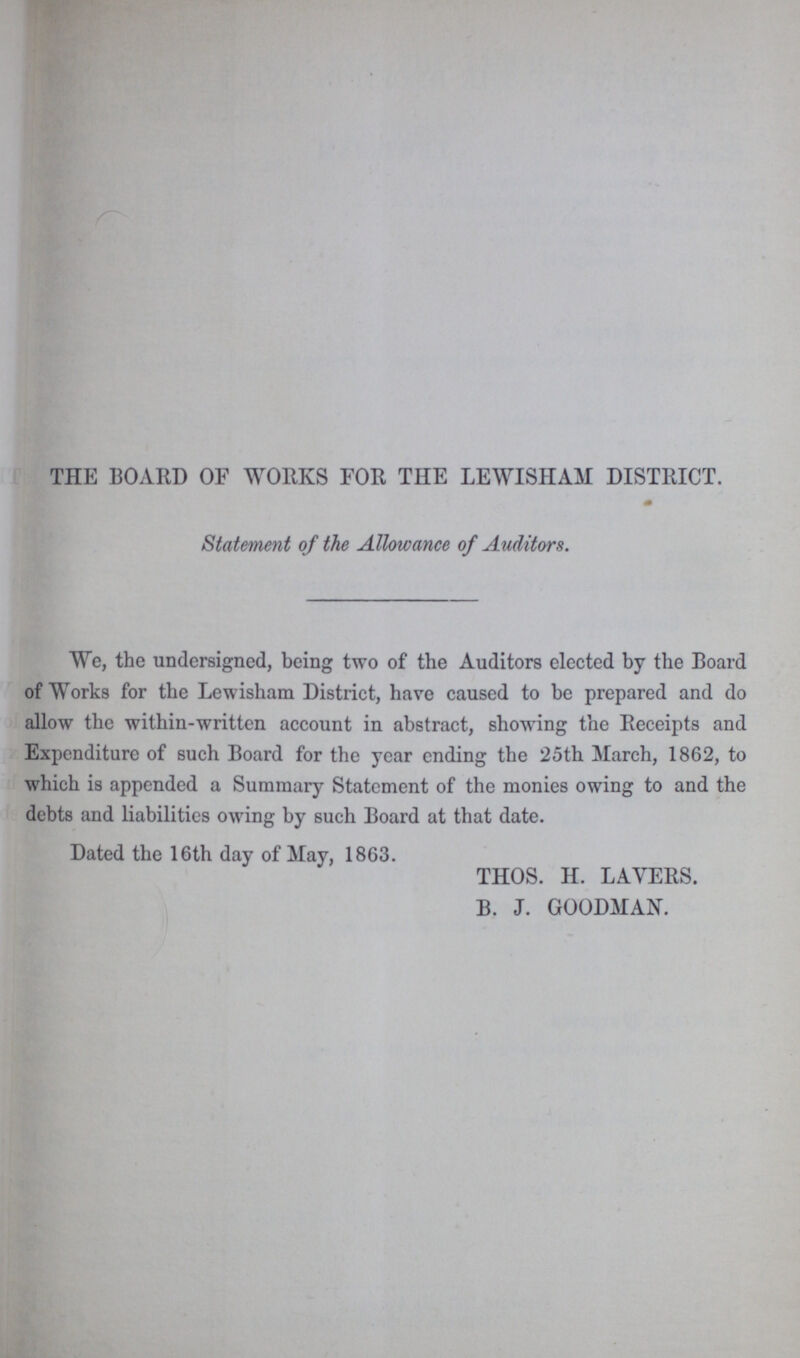 THE BOARD OF WORKS FOR THE LEWISHAM DISTRICT. Statement of the Allowance of Auditors. We, the undersigned, being two of the Auditors elected by the Board of Works for the Lewisham District, have caused to be prepared and do allow the within-written account in abstract, showing the Receipts and Expenditure of such Board for the year ending the 25th March, 1862, to which is appended a Summary Statement of the monies owing to and the debts and liabilities owing by such Board at that date. Dated the 16th day of May, 1863. THOS. H. LAYERS. B. J. GOODMAN.