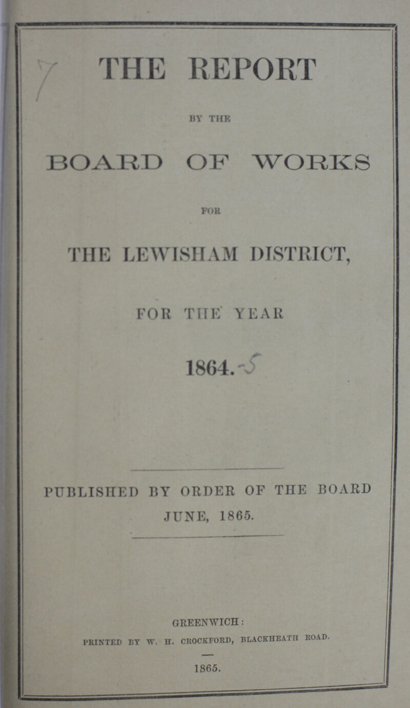 THE REPORT BY THE BOARD OF WORKS FOR THE LEWISHAM DISTRICT, FOR THE YEAR 1864. -5 PUBLISHED BY ORDER OF THE BOARD JUNE, 1865. GREENWICH: PRINTED BY W. H. CROCKFORD, BLACKHEATH ROAD. 1865.