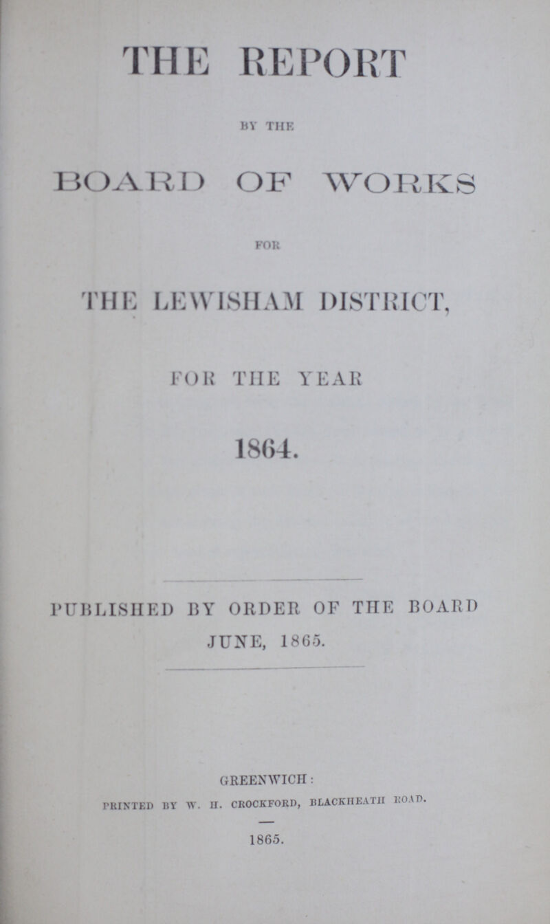 THE REPORT BY THE BOARD OF WORKS FOR THE LEWISHAM DISTRICT, FOR THE YEAR 1864. PUBLISHED BY ORDER OF TIIE BOARD JUNE, 1865. GREENWICH: PRINTED BY W. H. CROCKFORD, BLACKIIEATII ROAD. 1865.