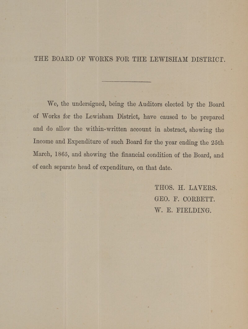 THE BOARD OF WORKS .FOR THE LEWISHAM DISTRICT. We, the undersigned, being the Auditors elected by the Board of Works for the Lewisham District, have caused to be prepared and do allow the within-written account in abstract, showing the Income and Expenditure of such Board for the year ending the 25th March, 1865, and showing the financial condition of the Board, and of each separate head of expenditure, on that date. THOS. H. LAYERS. GEO. F. CORBETT. W. E. FIELDING.
