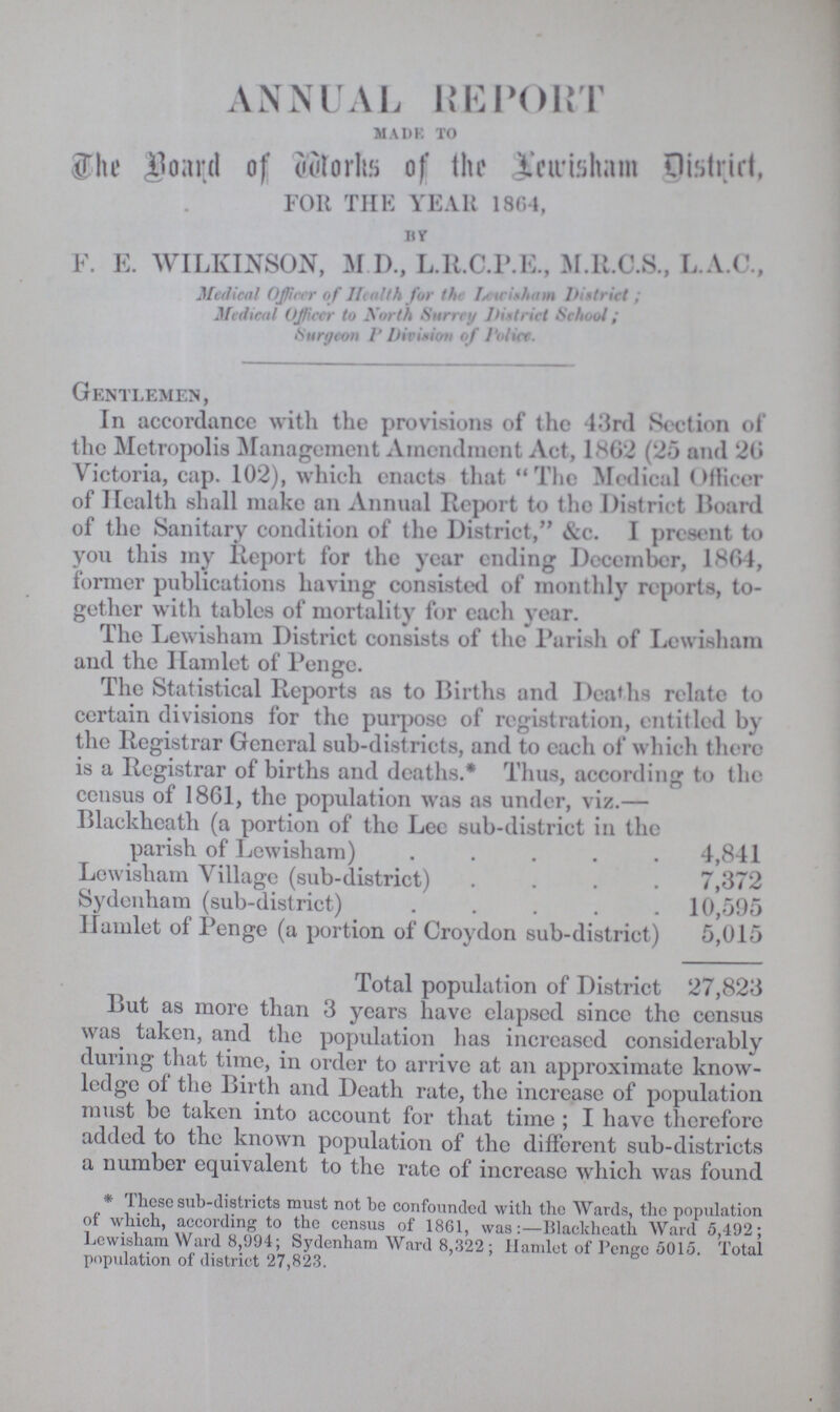 ANNUAL REPORT MADE TO The Board of Works of the Lewisham District, FOR THE YEAR 1864, BY F. E. WILKINSON, M.D., L.R.C.P.E., M.R.C.S., L.A.C., Medical Officer o f Health for the Lewisham District; Medical Officer to North Surrey District School; Surgeon P Division of Police. Gentlemen, In accordance with the provisions of the 43rd Section of the Metropolis Management Amendment Act, 18G2 (25 and 26 Victoria, cap. 102), which enacts that The Medical Officer of Health shall make an Annual Report to the District Hoard of the Sanitary condition of the District, &c. I present to you this my Report for the year ending December, 1864, former publications having consisted of monthly reports, to gether with tables of mortality for each year. The Lewisham District consists of the Parish of Lowisham and the Hamlet of Penge. The Statistical Reports as to Births and Deaths relate to certain divisions for the purpose of registration, entitled by the Registrar General sub-districts, and to each of which there is a Registrar of births and deaths.* Thus, according to the census of 1861, the population was as under, viz.— Blackheatli (a portion of the Lee sub-district in the parish of Lewisham) 4,841 Lewisham Village (sub-district) 7,372 Sydenham (sub-district) 10,595 Ilamlet of Penge (a portion of Croydon sub-district) 5,015 Total population of District 27,823 But as more than 3 years have elapsed since the census was taken, and the population has increased considerably during that time, in order to arrive at an approximate know ledge of the Birth and Death rate, the increase of population must be taken into account for that time ; I have therefore added to the known population of the different sub-districts a number equivalent to the rate of increase which was found *These sub-districts must not be confounded with the Wards, the population of which, according to the census of 1861, was:- Blackheath Ward 5,492; Lewisham Ward 8,994; Sydenham Ward 8,322; Hamlet of Penge 5015. Total population of district 27,823.