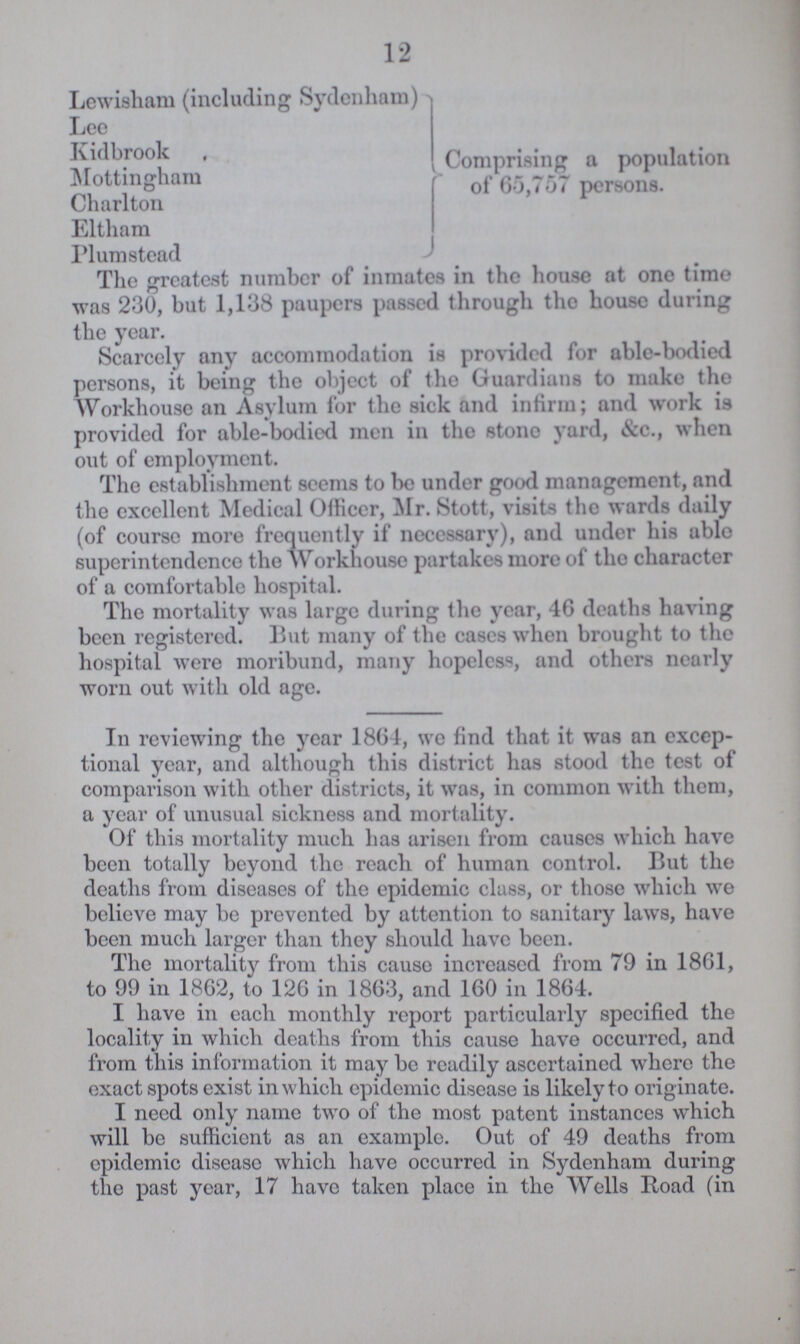 12 Lewisham (including Sydenham) Lee Kidbrook Mottingham Charlton Eltliam Plum stead Comprising a population of 65,757 persons. The greatest number of inmates in the house at one time was 230, but 1,138 paupers passed through the house during the year. Scarcely any accommodation is provided for able-bodied persons, it being the object of the Guardians to make the Workhouse an Asylum for the sick and infirm; and work is provided for able-bodied men in the stone yard, &c., when out of employment. The establishment seems to be under good management, and the excellent Medical Officer, Mr. Stott, visits the wards daily (of course more frequently if necessary), and under his able superintendence the Workhouse partakes more of the character of a comfortable hospital. The mortality was large during the year, 46 deaths having been registered. But many of the cases when brought to the hospital were moribund, many hopeless, and others nearly worn out with old age. In reviewing the year 1864, we find that it was an excep tional year, and although this district has stood the test of comparison with other districts, it was, in common with them, a year of unusual sickness and mortality. Of this mortality much has arisen from causes which have been totally beyond the reach of human control. But the deaths from diseases of the epidemic class, or those which we believe may be prevented by attention to sanitary laws, have been much larger than they should have been. The mortality from this cause increased from 79 in 18G1, to 99 in 1862, to 126 in 1863, and 160 in 1864. I have in each monthly report particularly specified the locality in which deaths from this cause have occurred, and from this information it may be readily ascertained where the exact spots exist in which epidemic disease is likely to originate. I need only name two of the most patent instances which will be sufficient as an example. Out of 49 deaths from epidemic disease which have occurred in Sydenham during the past year, 17 have taken place in the Wells Road (in