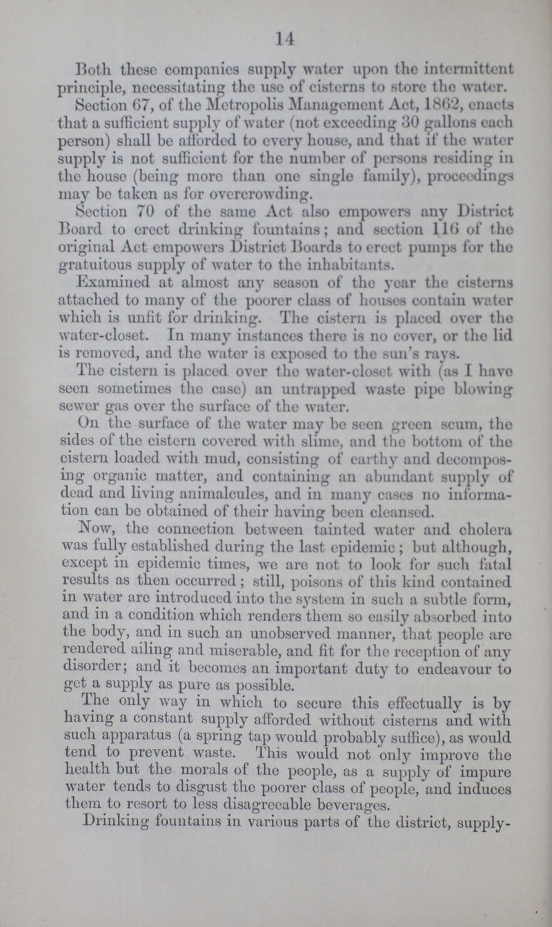 14 Both these companies supply water upon the intermittent principle, necessitating the use of cisterns to store the water. Section 67, of the Metropolis Management Act, 1862, enacts that a sufficient supply of water (not exceeding 30 gallons each person) shall be afforded to every house, and that if the water supply is not sufficient for the number of persons residing in the house (being more than one single family), proceedings may be taken as for overcrowding. Section 70 of the same Act also empowers any District Board to erect drinking fountains; and section 116 ot the original Act empowers District Boards to erect pumps for the gratuitous supply of water to the inhabitants. Examined at almost any season of the year the cisterns attached to many of the poorer class of houses contain water which is unfit for drinking. The cistern is placed over the water-closet. In many instances there is no cover, or the lid is removed, and the water is exposed to the sun's rays. The cistern is placed over the water-closet with (as I have seen sometimes the case) an untrapped waste pipe blowing sewer gas over the surface of the water. On the surface of the water may be seen green scum, the sides of the cistern covered with slime, and the bottom of the cistern loaded with mud, consisting of earthy and decompos ing organic matter, and containing an abundant supply of dead and living animalcules, and in many cases no informa tion can be obtained of their having been cleansed. Now, the connection between tainted water and cholera was fully established during the last epidemic; but although, except in epidemic times, we are not to look for such fatal results as then occurred; still, poisons of this kind contained in water are introduced into the system in such a subtle form, and in a condition which renders them so easily absorbed into the body, and in such an unobserved manner, that people are rendered ailing and miserable, and fit for the reception of any disorder; and it becomes an important duty to endeavour to get a supply as pure as possible. The only way in which to secure this effectually is by having a constant supply afforded without cisterns and with such apparatus (a spring tap would probably suffice), as would tend to prevent waste. This would not only improve the health but the morals of the people, as a supply of impure water tends to disgust the poorer class of people, and induces them to resort to less disagreeable beverages. Drinking fountains in various parts of the district, supply¬