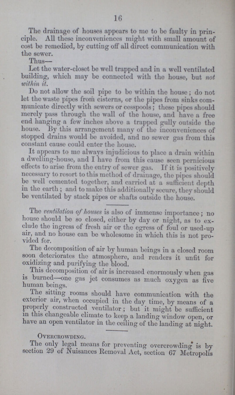 16 The drainage of houses appears to me to be faulty in prin ciple. All these inconveniences might with small amount of cost be remedied, by cutting off all direct communication with the sewer. Thus— Let the water-closet be well trapped and in a well ventilated building, which may be connected with the house, but not within it. Do not allow the soil pipe to bo within the house; do not let the waste pipes from cisterns, or the pipes from sinks com municate directly with sewers or cesspools; these pipes should merely pass through the wall of the house, and have a free end hanging a few inches above a trapped gully outside tho house. By this arrangement many of the inconveniences of stopped drains would be avoided, and no sewer gas from this constant cause could enter the house. It appears to me always injudicious to place a drain within a dwelling-house, and I have from this cause seen pernicious effects to arise from the entry of sewer gas. If it is positively necessary to resort to this method of drainage, the pipes should be well cemented together, and carried at a sufficient depth in the earth; and to make this additionally secure, they should be ventilated by stack pipes or shafts outside the houso. The ventilation of houses is also of immense importance; no house should be so closed, either by day or night, as to ex clude the ingress of fresh air or the egress of foul or used-up air, and no house can be wholesome in which this is not pro vided for. The decomposition of air by human beings in a closed room soon deteriorates the atmosphere, and renders it unfit for oxidizing and purifying the blood. This decomposition of air is increased enormously when gas is burned—one gas jet consumes as much oxygen as five human beings. The sitting rooms should have communication with the exterior air, when occupied in the day time, by means of a properly constructed ventilator; but it might be sufficient in this changeable climate to keep a landing window open, or have an open ventilator in the ceiling of the landing at night. Overcrowding. The only legal means for preventing overcrowding is by section 29 of Nuisances Removal Act, section 67 Metropolis